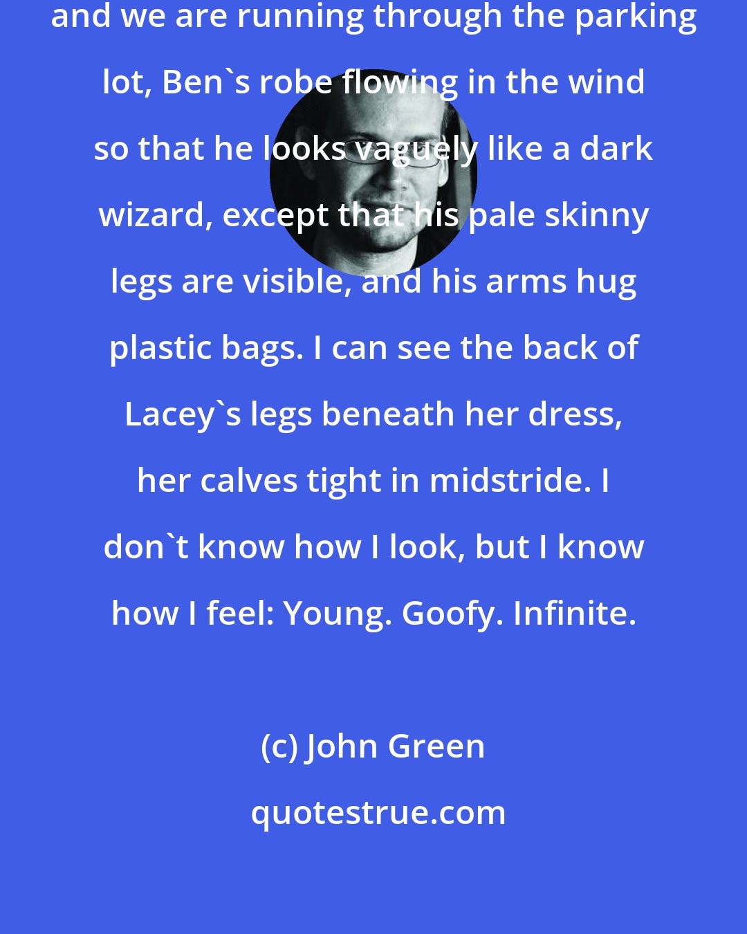 John Green: Radar revs the engine as to say hustle, and we are running through the parking lot, Ben's robe flowing in the wind so that he looks vaguely like a dark wizard, except that his pale skinny legs are visible, and his arms hug plastic bags. I can see the back of Lacey's legs beneath her dress, her calves tight in midstride. I don't know how I look, but I know how I feel: Young. Goofy. Infinite.