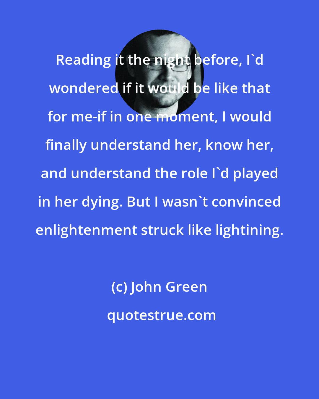 John Green: Reading it the night before, I'd wondered if it would be like that for me-if in one moment, I would finally understand her, know her, and understand the role I'd played in her dying. But I wasn't convinced enlightenment struck like lightining.