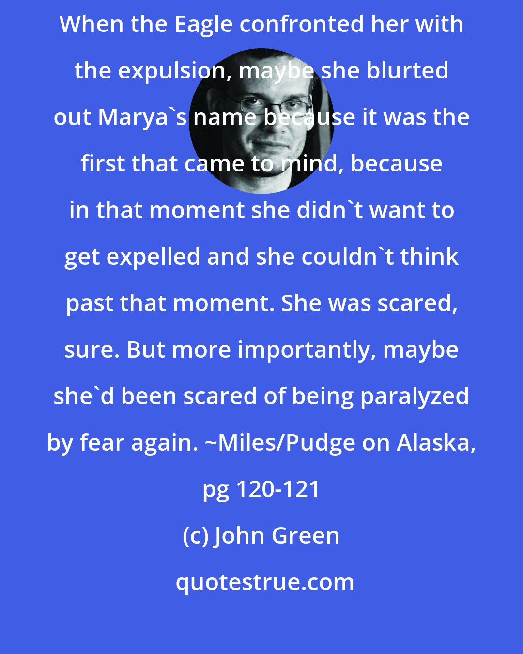 John Green: So she became impulsive, scared by her inaction into perpetual action. When the Eagle confronted her with the expulsion, maybe she blurted out Marya's name because it was the first that came to mind, because in that moment she didn't want to get expelled and she couldn't think past that moment. She was scared, sure. But more importantly, maybe she'd been scared of being paralyzed by fear again. ~Miles/Pudge on Alaska, pg 120-121