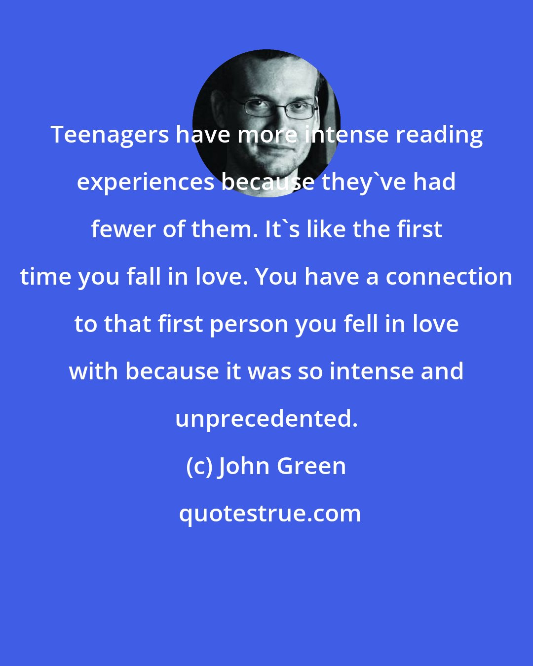 John Green: Teenagers have more intense reading experiences because they've had fewer of them. It's like the first time you fall in love. You have a connection to that first person you fell in love with because it was so intense and unprecedented.