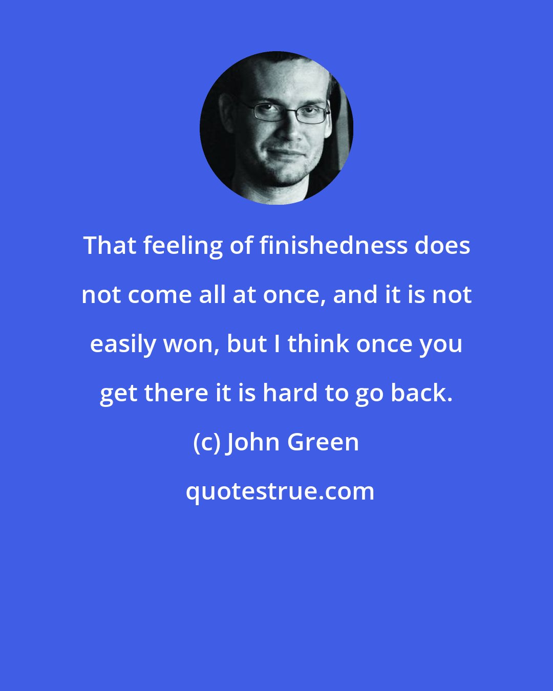 John Green: That feeling of finishedness does not come all at once, and it is not easily won, but I think once you get there it is hard to go back.