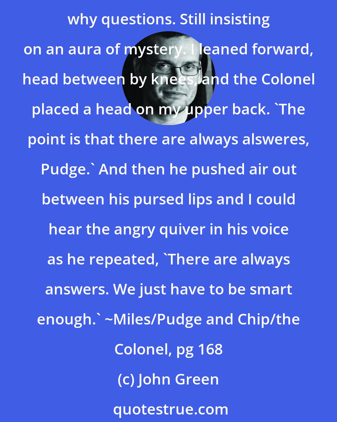 John Green: Too pissed off to cry, I said, 'This is only making me hate her. I don't want to hate her. And what's the point, if that's all it's making me do?' Still refusing to answer how and why questions. Still insisting on an aura of mystery. I leaned forward, head between by knees, and the Colonel placed a head on my upper back. 'The point is that there are always alsweres, Pudge.' And then he pushed air out between his pursed lips and I could hear the angry quiver in his voice as he repeated, 'There are always answers. We just have to be smart enough.' ~Miles/Pudge and Chip/the Colonel, pg 168