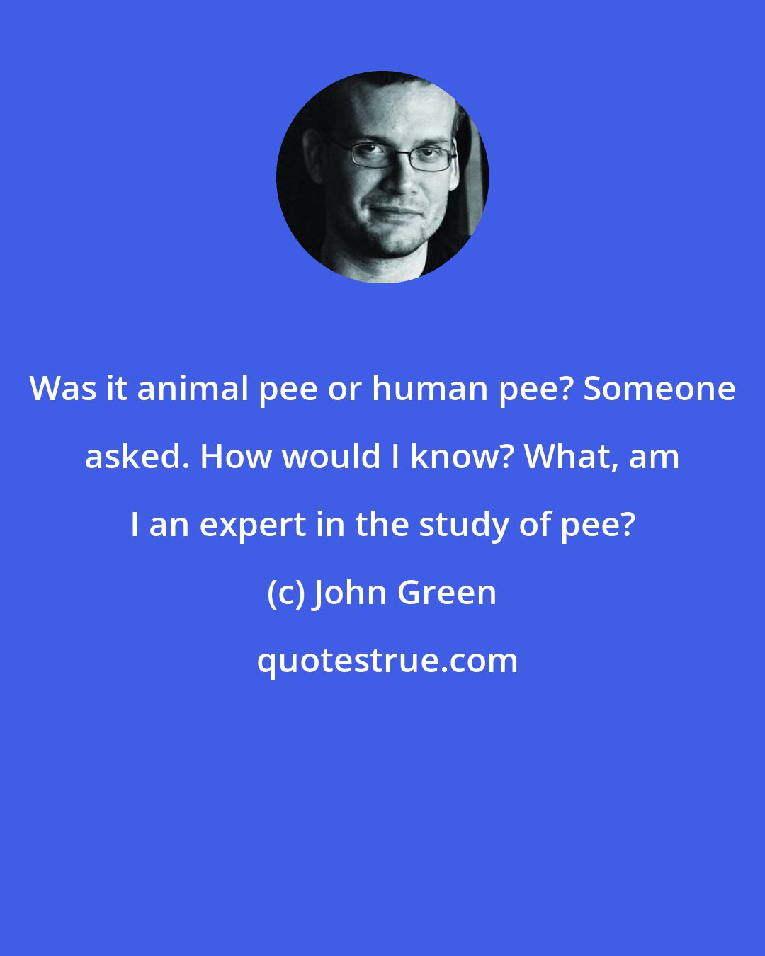 John Green: Was it animal pee or human pee? Someone asked. How would I know? What, am I an expert in the study of pee?