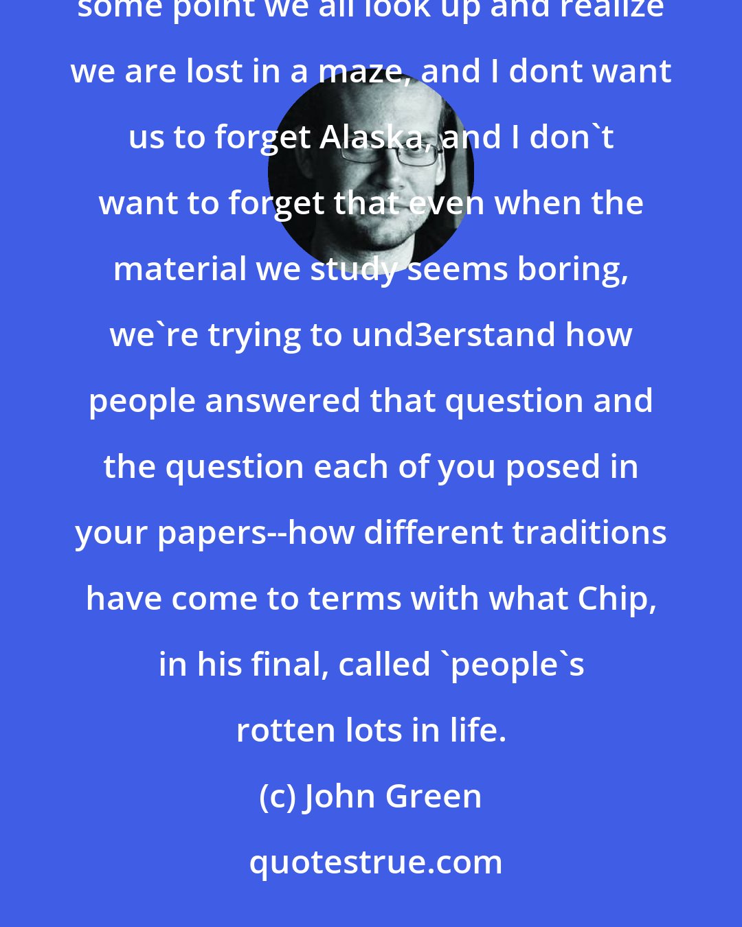 John Green: Because everybody who has ever lost their way in life has felt the nagging insistence of that question. At some point we all look up and realize we are lost in a maze, and I dont want us to forget Alaska, and I don't want to forget that even when the material we study seems boring, we're trying to und3erstand how people answered that question and the question each of you posed in your papers--how different traditions have come to terms with what Chip, in his final, called 'people's rotten lots in life.