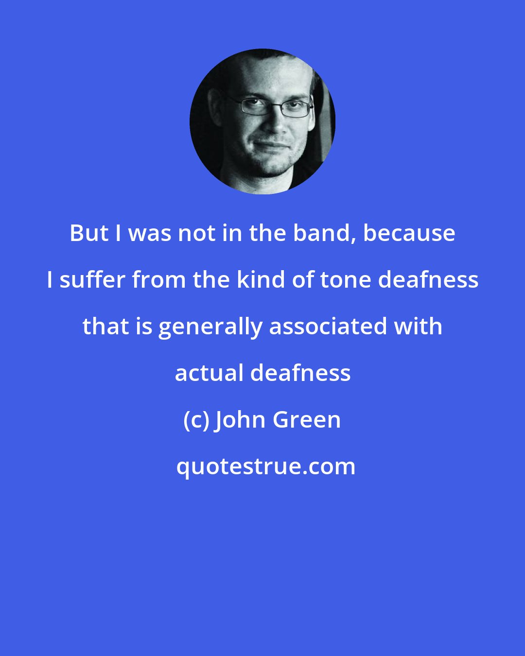 John Green: But I was not in the band, because I suffer from the kind of tone deafness that is generally associated with actual deafness