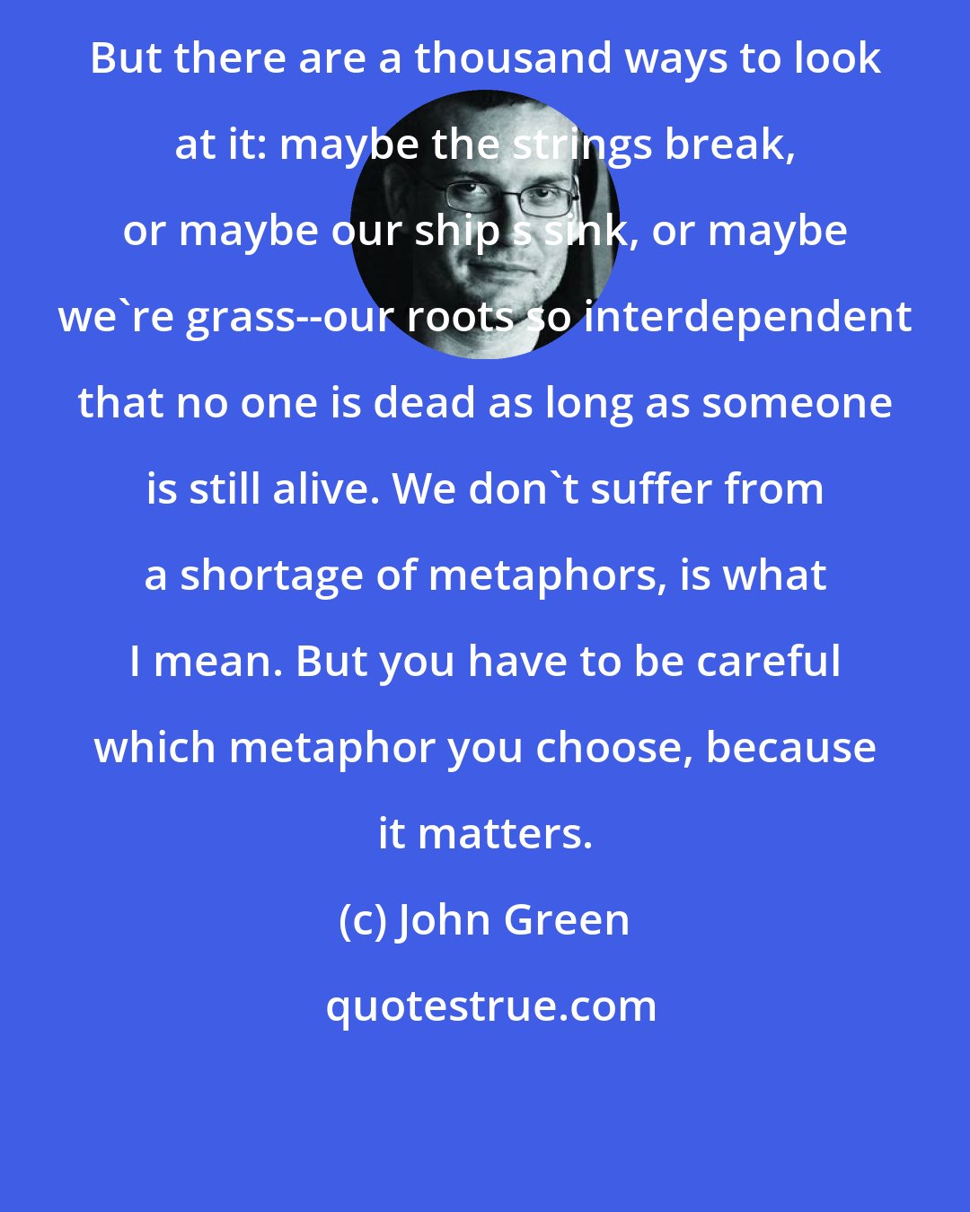 John Green: But there are a thousand ways to look at it: maybe the strings break, or maybe our ship s sink, or maybe we're grass--our roots so interdependent that no one is dead as long as someone is still alive. We don't suffer from a shortage of metaphors, is what I mean. But you have to be careful which metaphor you choose, because it matters.