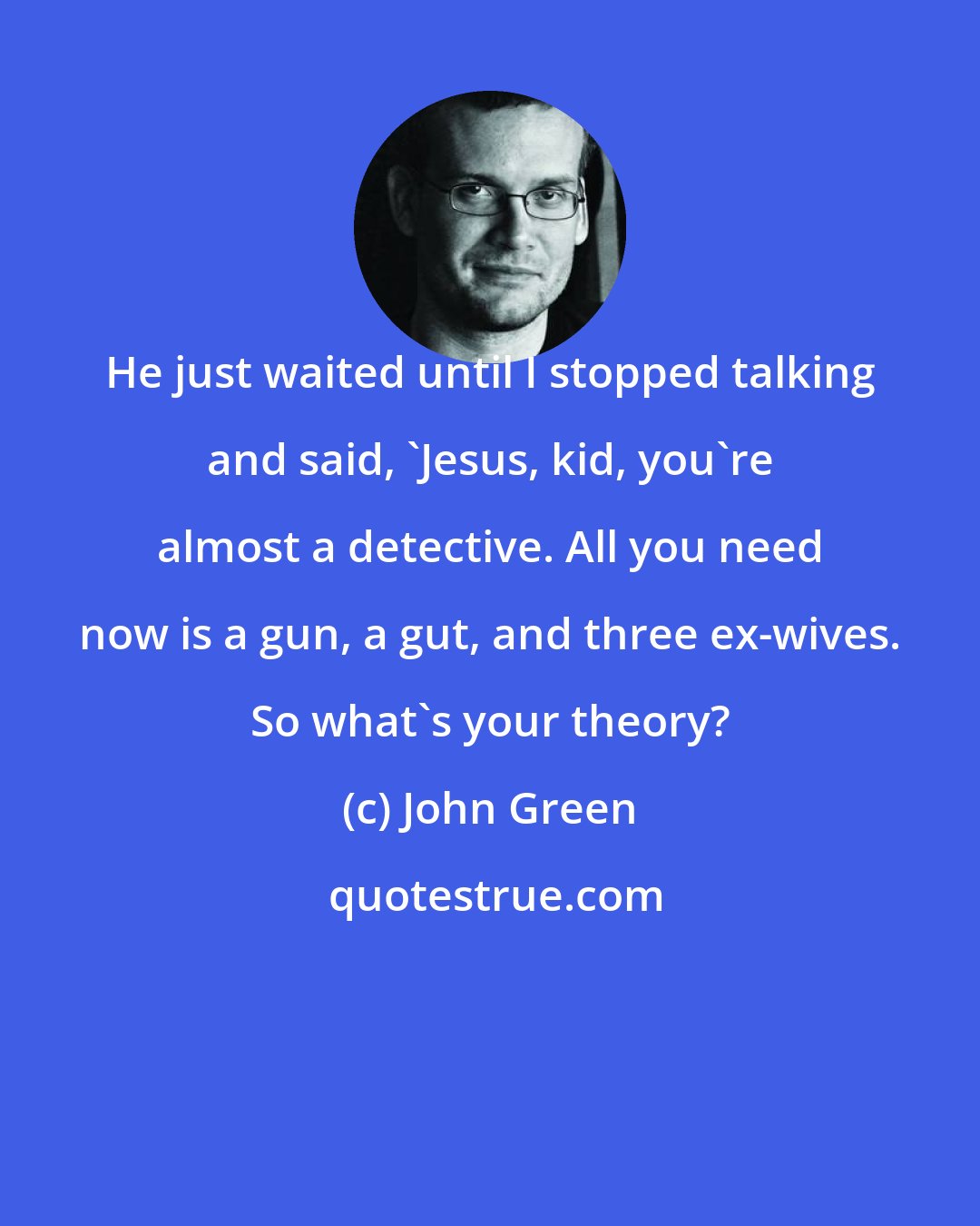 John Green: He just waited until I stopped talking and said, 'Jesus, kid, you're almost a detective. All you need now is a gun, a gut, and three ex-wives. So what's your theory?