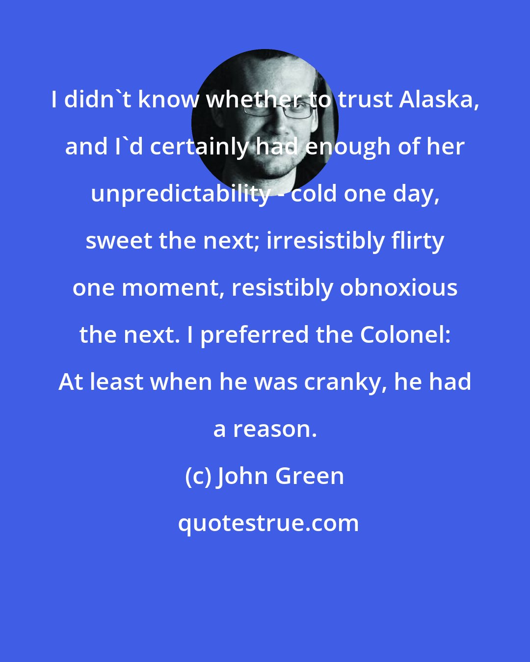 John Green: I didn't know whether to trust Alaska, and I'd certainly had enough of her unpredictability - cold one day, sweet the next; irresistibly flirty one moment, resistibly obnoxious the next. I preferred the Colonel: At least when he was cranky, he had a reason.