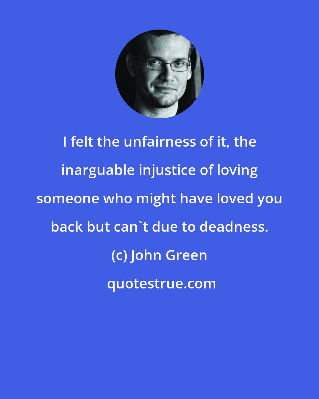 John Green: I felt the unfairness of it, the inarguable injustice of loving someone who might have loved you back but can't due to deadness.