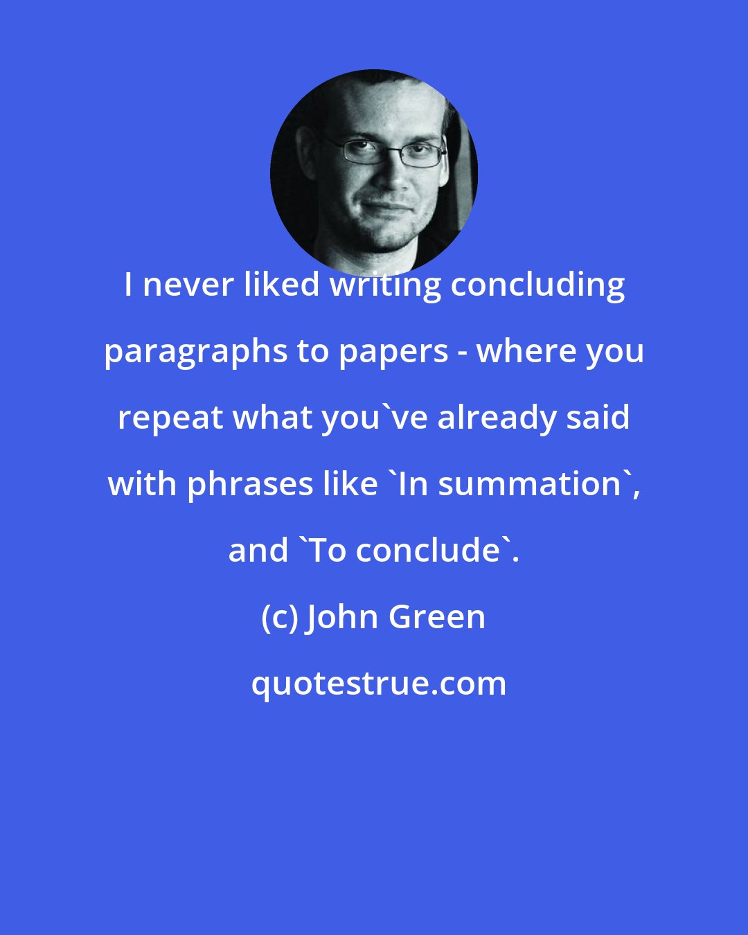 John Green: I never liked writing concluding paragraphs to papers - where you repeat what you've already said with phrases like 'In summation', and 'To conclude'.