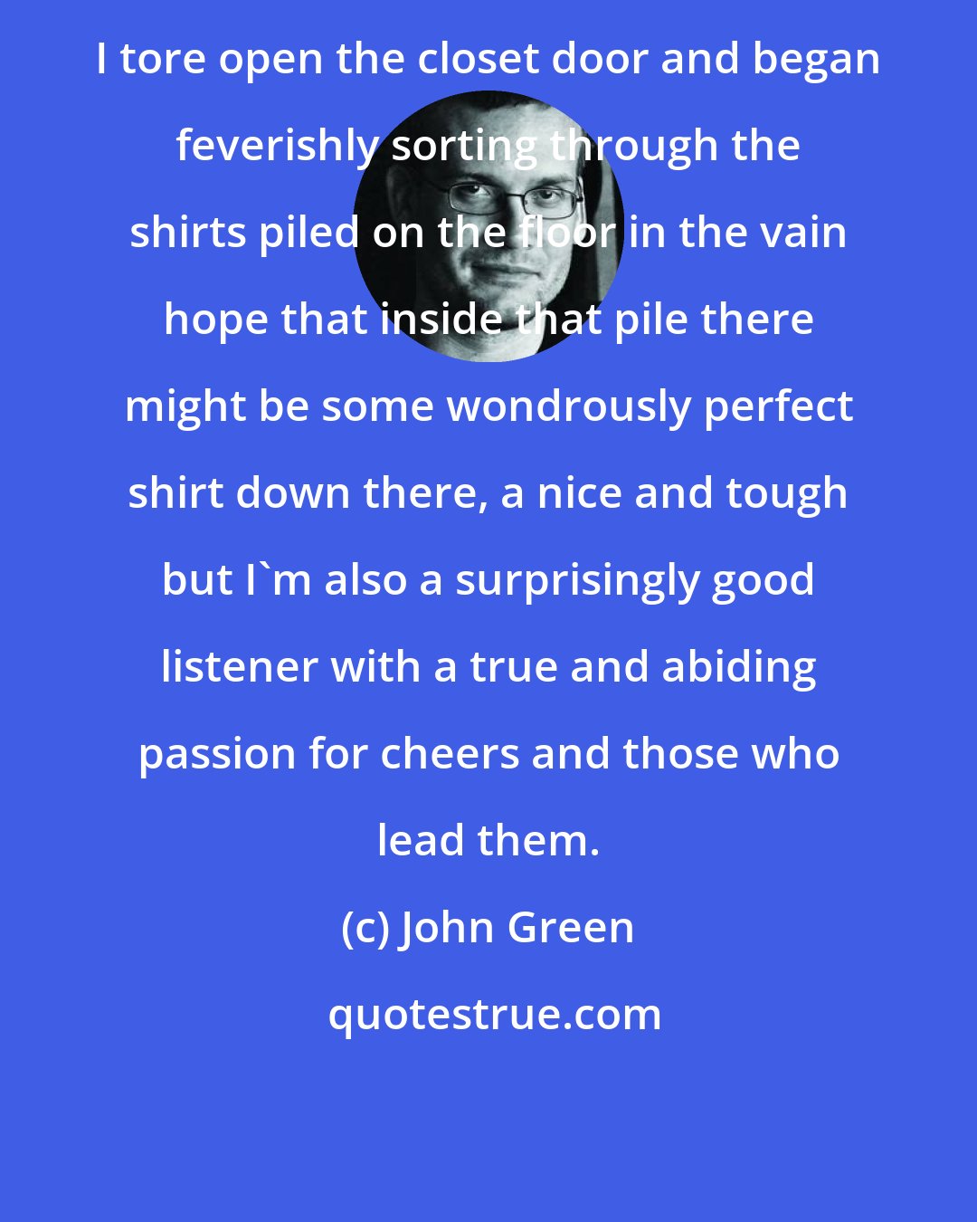 John Green: I tore open the closet door and began feverishly sorting through the shirts piled on the floor in the vain hope that inside that pile there might be some wondrously perfect shirt down there, a nice and tough but I'm also a surprisingly good listener with a true and abiding passion for cheers and those who lead them.