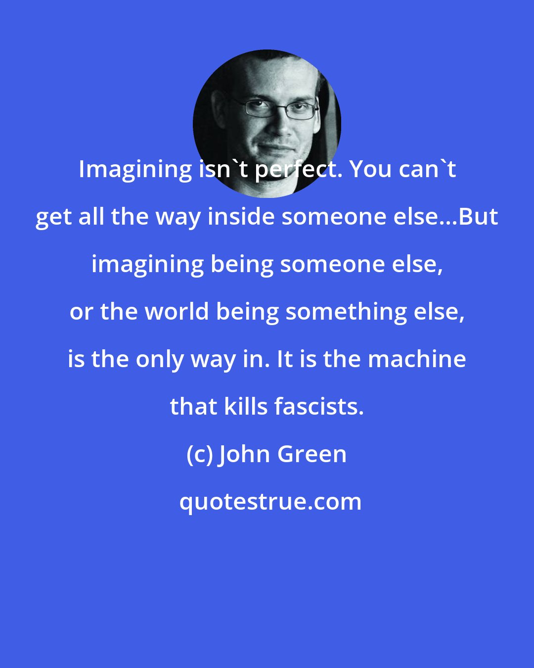 John Green: Imagining isn't perfect. You can't get all the way inside someone else...But imagining being someone else, or the world being something else, is the only way in. It is the machine that kills fascists.