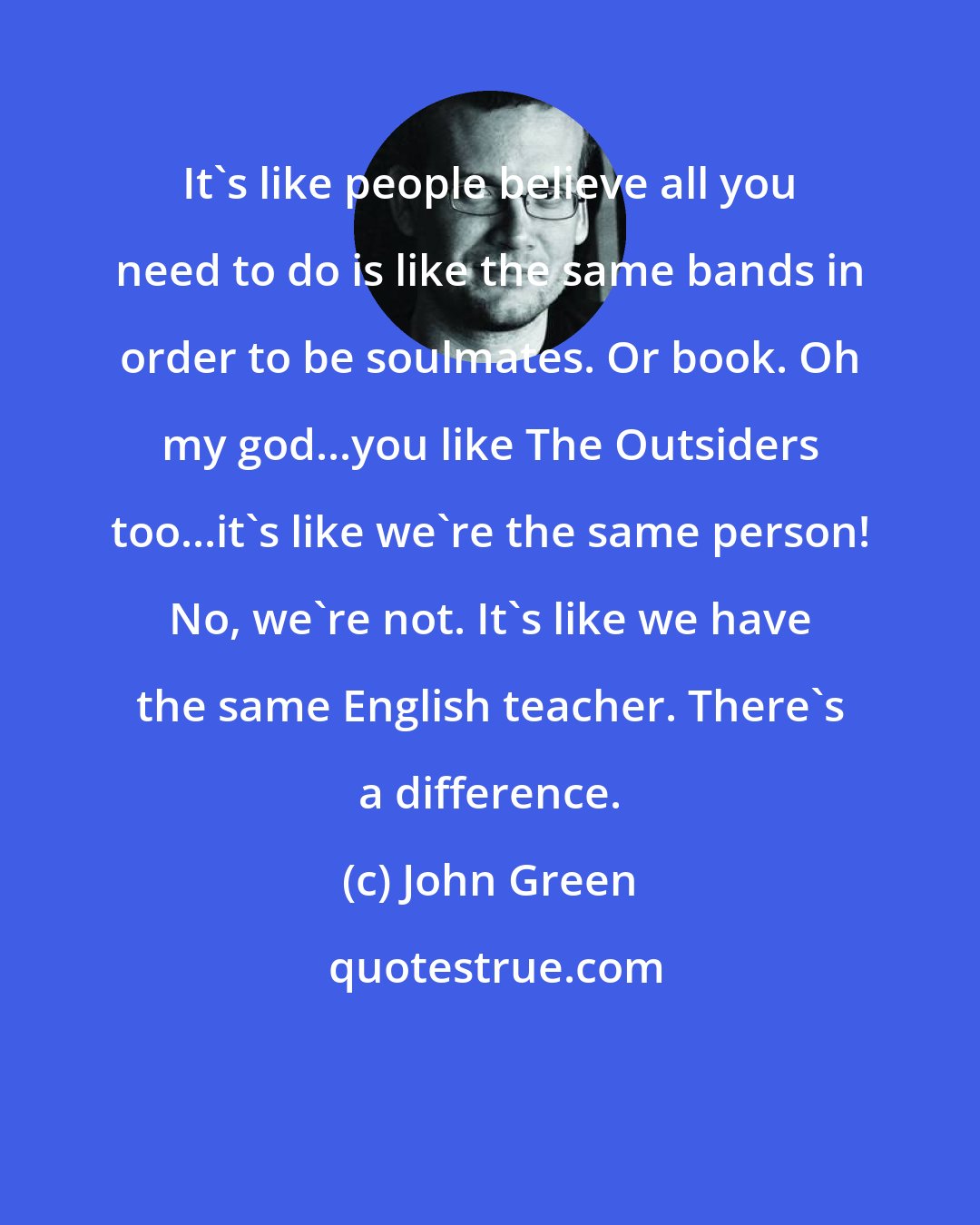 John Green: It's like people believe all you need to do is like the same bands in order to be soulmates. Or book. Oh my god...you like The Outsiders too...it's like we're the same person! No, we're not. It's like we have the same English teacher. There's a difference.