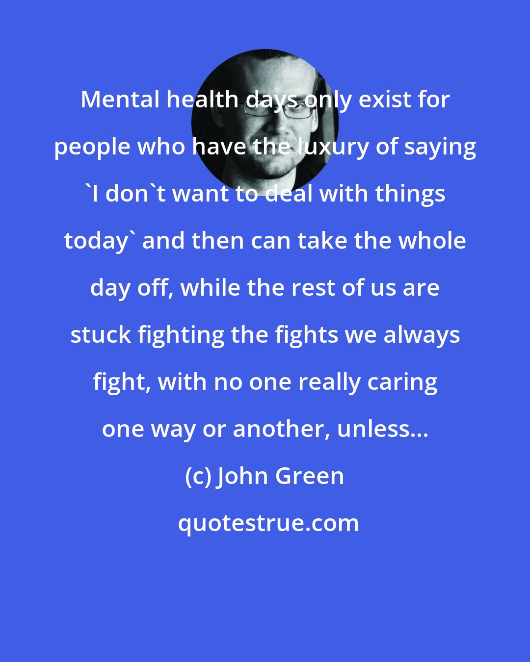 John Green: Mental health days only exist for people who have the luxury of saying 'I don't want to deal with things today' and then can take the whole day off, while the rest of us are stuck fighting the fights we always fight, with no one really caring one way or another, unless...