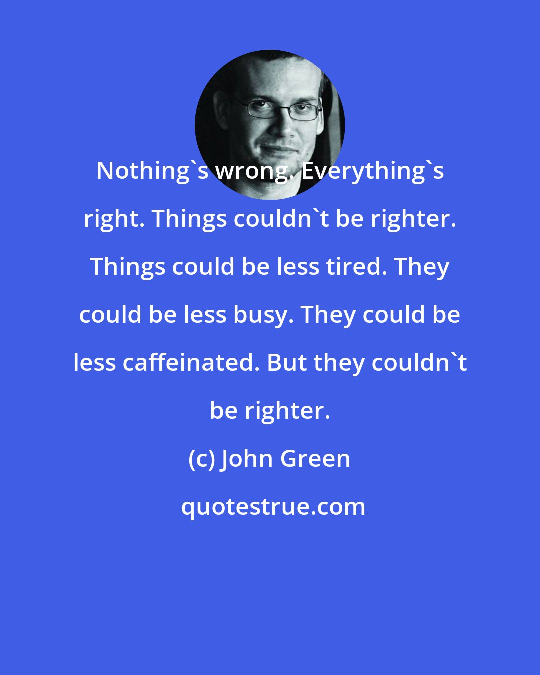 John Green: Nothing's wrong. Everything's right. Things couldn't be righter. Things could be less tired. They could be less busy. They could be less caffeinated. But they couldn't be righter.