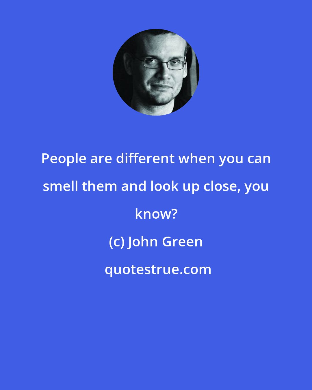 John Green: People are different when you can smell them and look up close, you know?