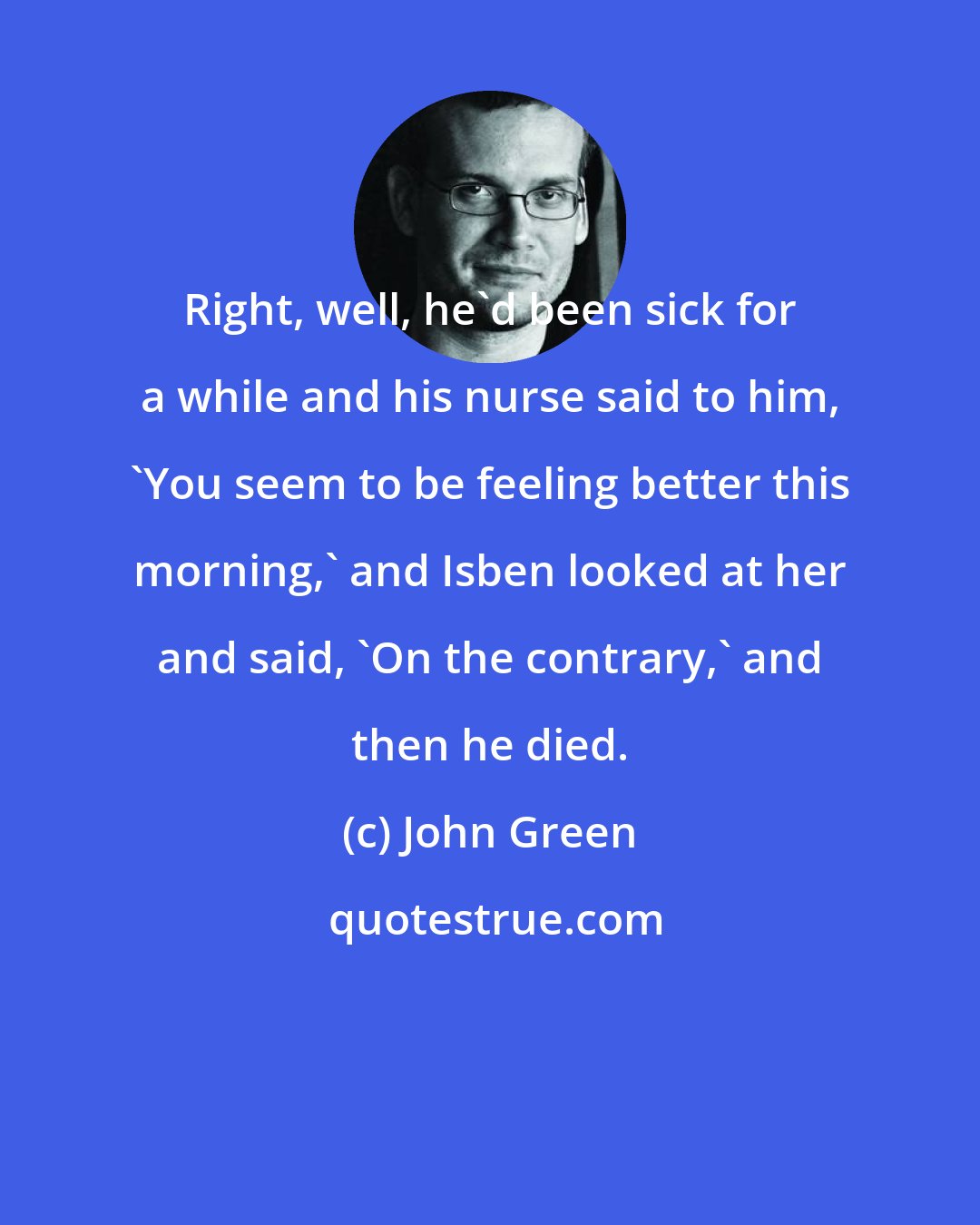 John Green: Right, well, he'd been sick for a while and his nurse said to him, 'You seem to be feeling better this morning,' and Isben looked at her and said, 'On the contrary,' and then he died.