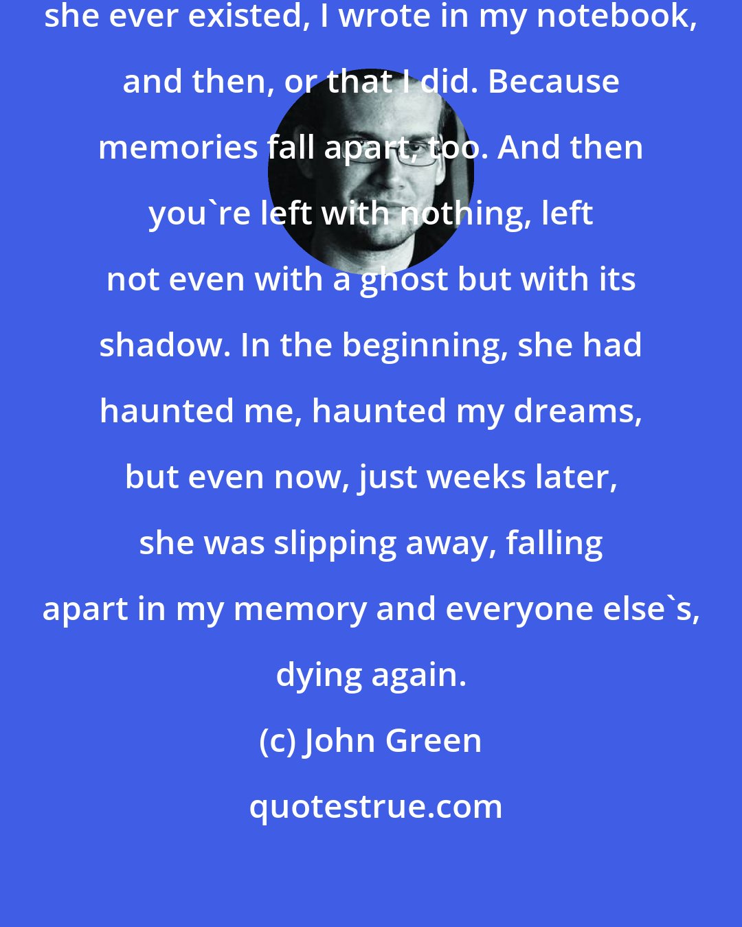 John Green: Someday no one will remember that she ever existed, I wrote in my notebook, and then, or that I did. Because memories fall apart, too. And then you're left with nothing, left not even with a ghost but with its shadow. In the beginning, she had haunted me, haunted my dreams, but even now, just weeks later, she was slipping away, falling apart in my memory and everyone else's, dying again.