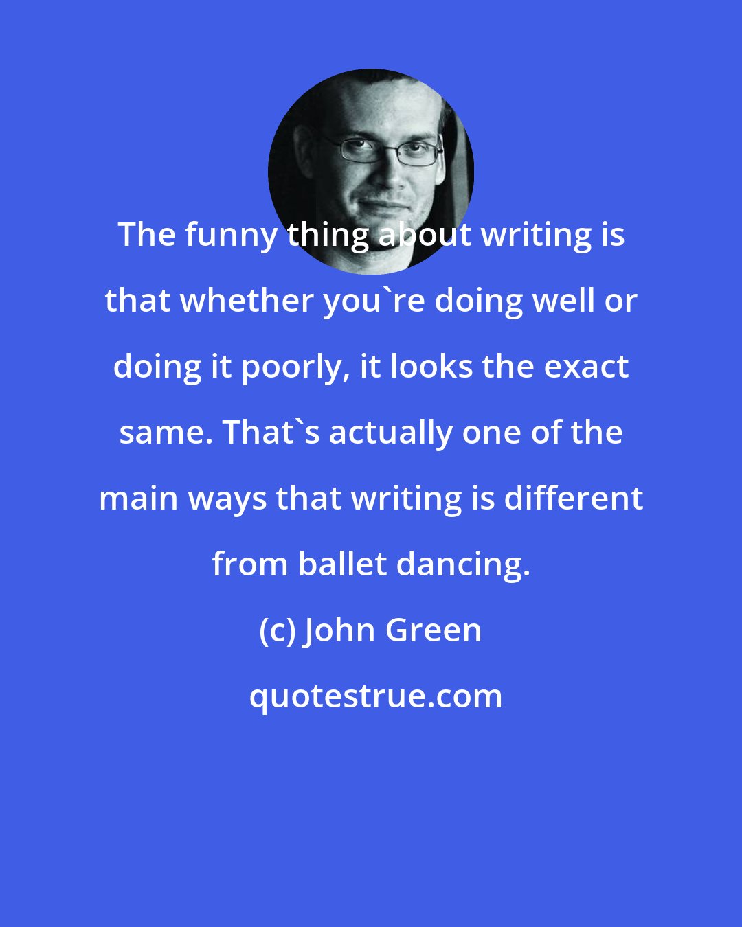 John Green: The funny thing about writing is that whether you're doing well or doing it poorly, it looks the exact same. That's actually one of the main ways that writing is different from ballet dancing.