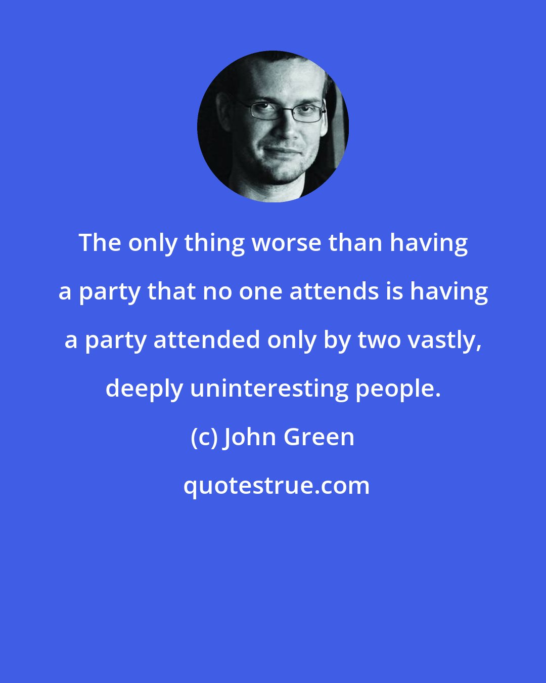 John Green: The only thing worse than having a party that no one attends is having a party attended only by two vastly, deeply uninteresting people.