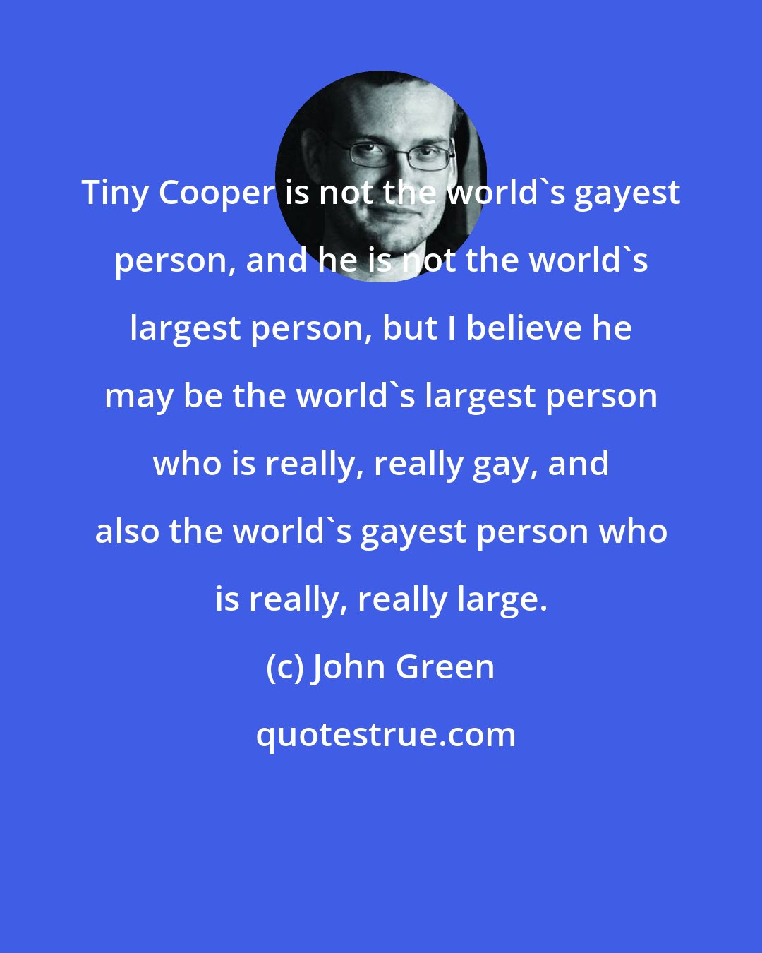 John Green: Tiny Cooper is not the world's gayest person, and he is not the world's largest person, but I believe he may be the world's largest person who is really, really gay, and also the world's gayest person who is really, really large.