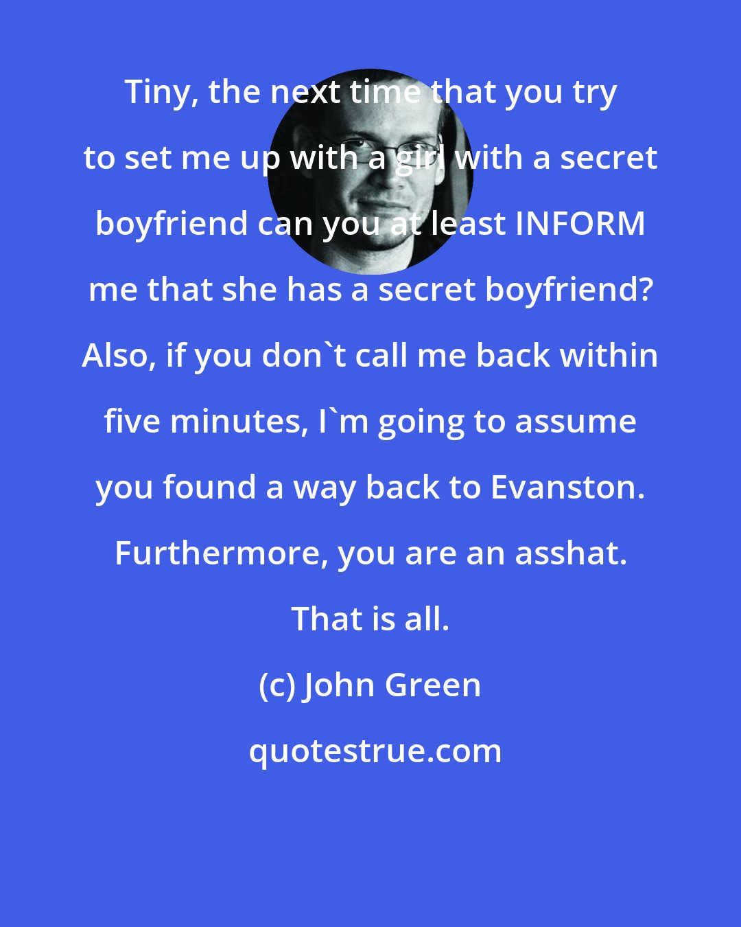 John Green: Tiny, the next time that you try to set me up with a girl with a secret boyfriend can you at least INFORM me that she has a secret boyfriend? Also, if you don't call me back within five minutes, I'm going to assume you found a way back to Evanston. Furthermore, you are an asshat. That is all.