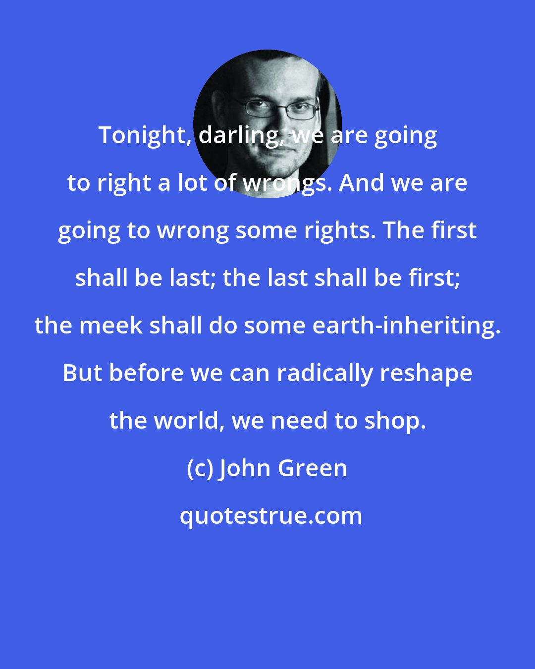 John Green: Tonight, darling, we are going to right a lot of wrongs. And we are going to wrong some rights. The first shall be last; the last shall be first; the meek shall do some earth-inheriting. But before we can radically reshape the world, we need to shop.