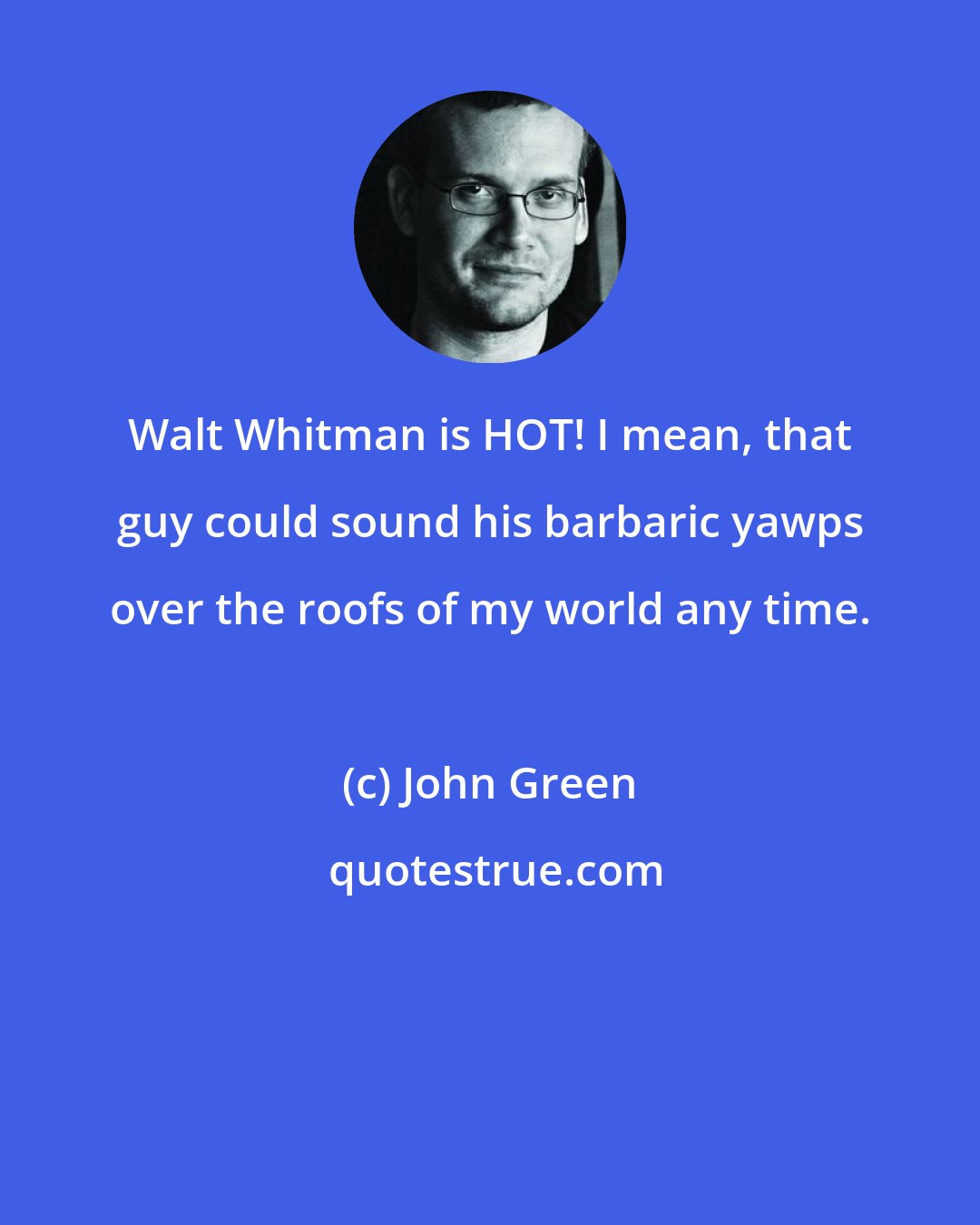 John Green: Walt Whitman is HOT! I mean, that guy could sound his barbaric yawps over the roofs of my world any time.