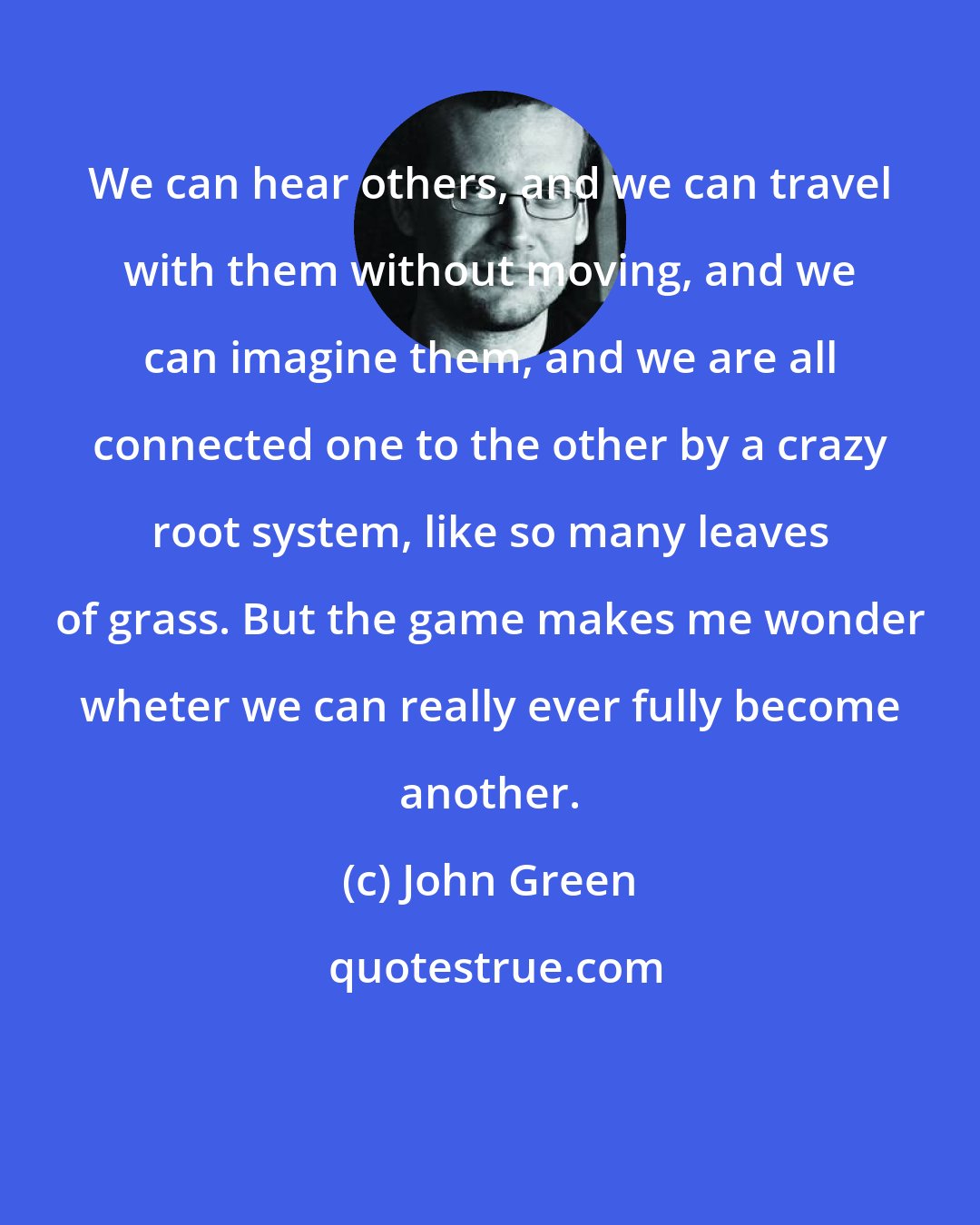 John Green: We can hear others, and we can travel with them without moving, and we can imagine them, and we are all connected one to the other by a crazy root system, like so many leaves of grass. But the game makes me wonder wheter we can really ever fully become another.