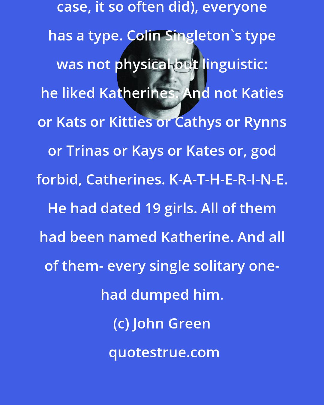 John Green: When it comes to girls (and in Colin's case, it so often did), everyone has a type. Colin Singleton's type was not physical but linguistic: he liked Katherines. And not Katies or Kats or Kitties or Cathys or Rynns or Trinas or Kays or Kates or, god forbid, Catherines. K-A-T-H-E-R-I-N-E. He had dated 19 girls. All of them had been named Katherine. And all of them- every single solitary one- had dumped him.