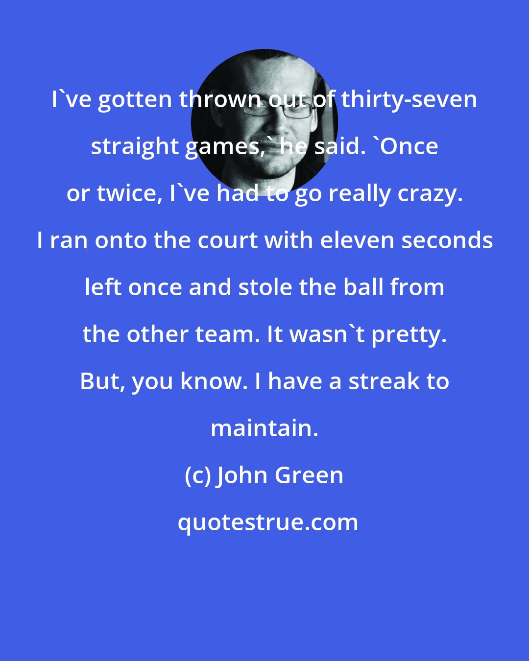 John Green: I've gotten thrown out of thirty-seven straight games,' he said. 'Once or twice, I've had to go really crazy. I ran onto the court with eleven seconds left once and stole the ball from the other team. It wasn't pretty. But, you know. I have a streak to maintain.