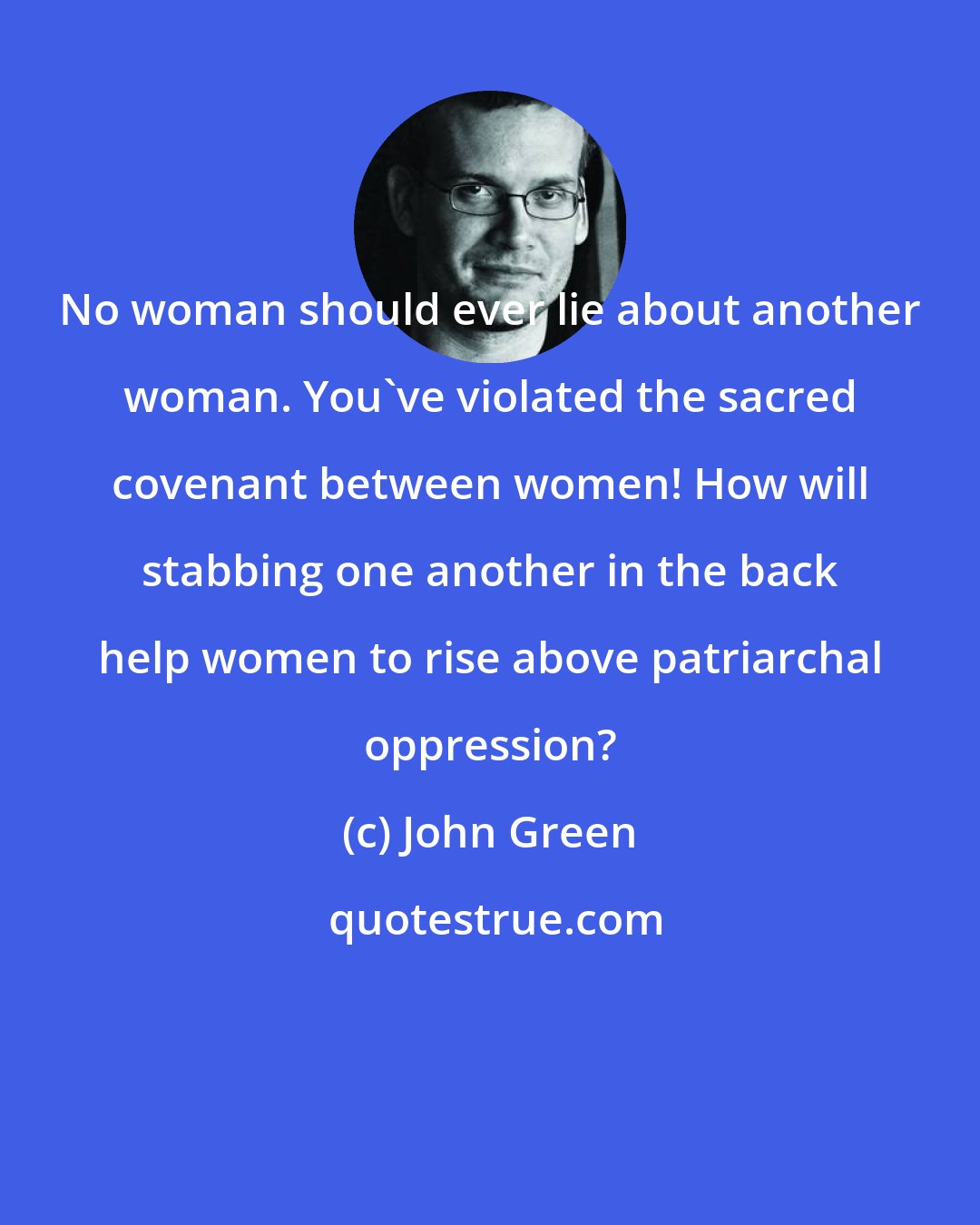 John Green: No woman should ever lie about another woman. You've violated the sacred covenant between women! How will stabbing one another in the back help women to rise above patriarchal oppression?