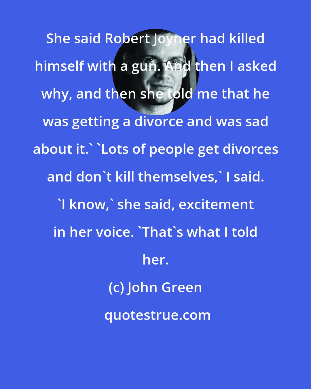 John Green: She said Robert Joyner had killed himself with a gun. And then I asked why, and then she told me that he was getting a divorce and was sad about it.' 'Lots of people get divorces and don't kill themselves,' I said. 'I know,' she said, excitement in her voice. 'That's what I told her.