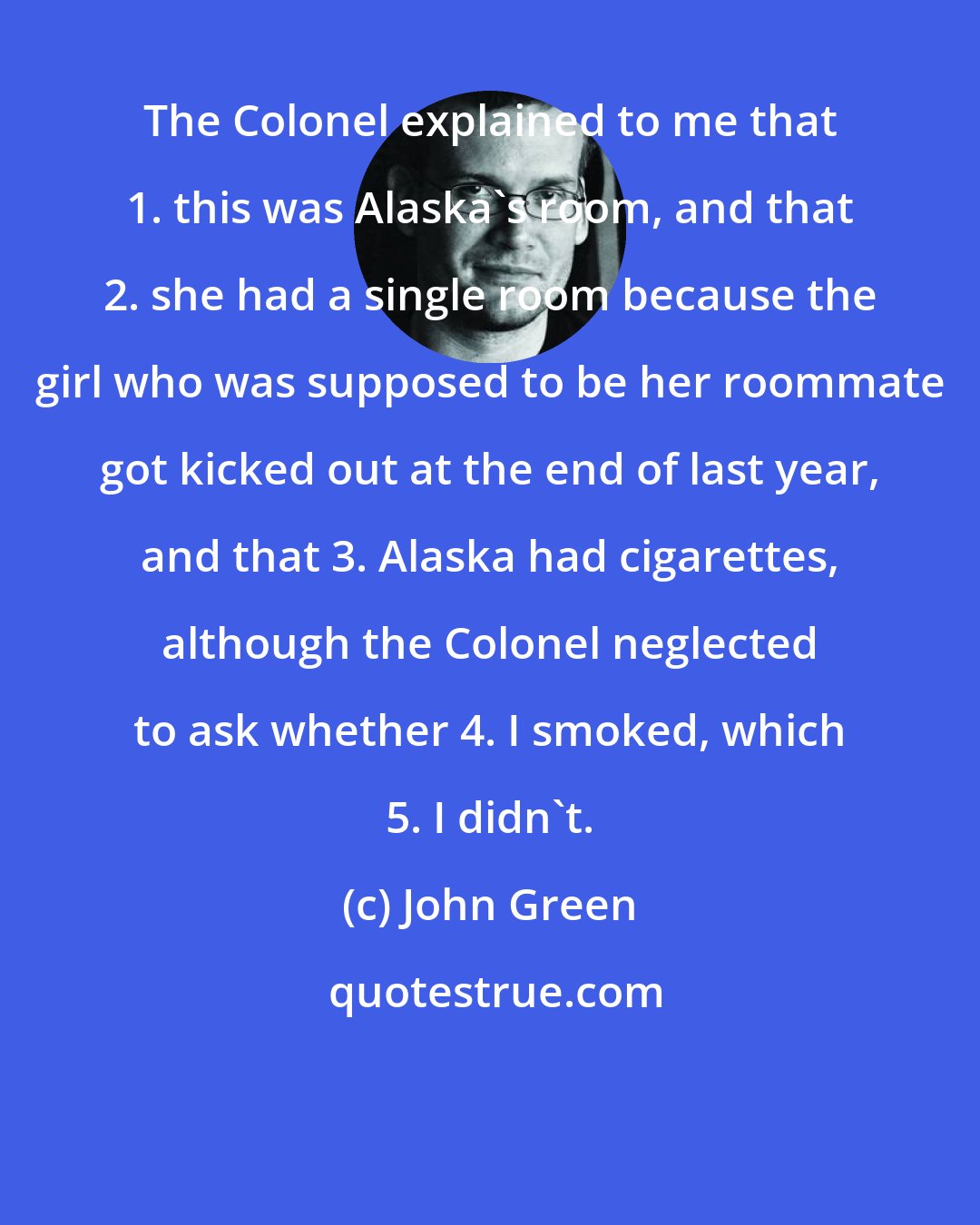 John Green: The Colonel explained to me that 1. this was Alaska's room, and that 2. she had a single room because the girl who was supposed to be her roommate got kicked out at the end of last year, and that 3. Alaska had cigarettes, although the Colonel neglected to ask whether 4. I smoked, which 5. I didn't.