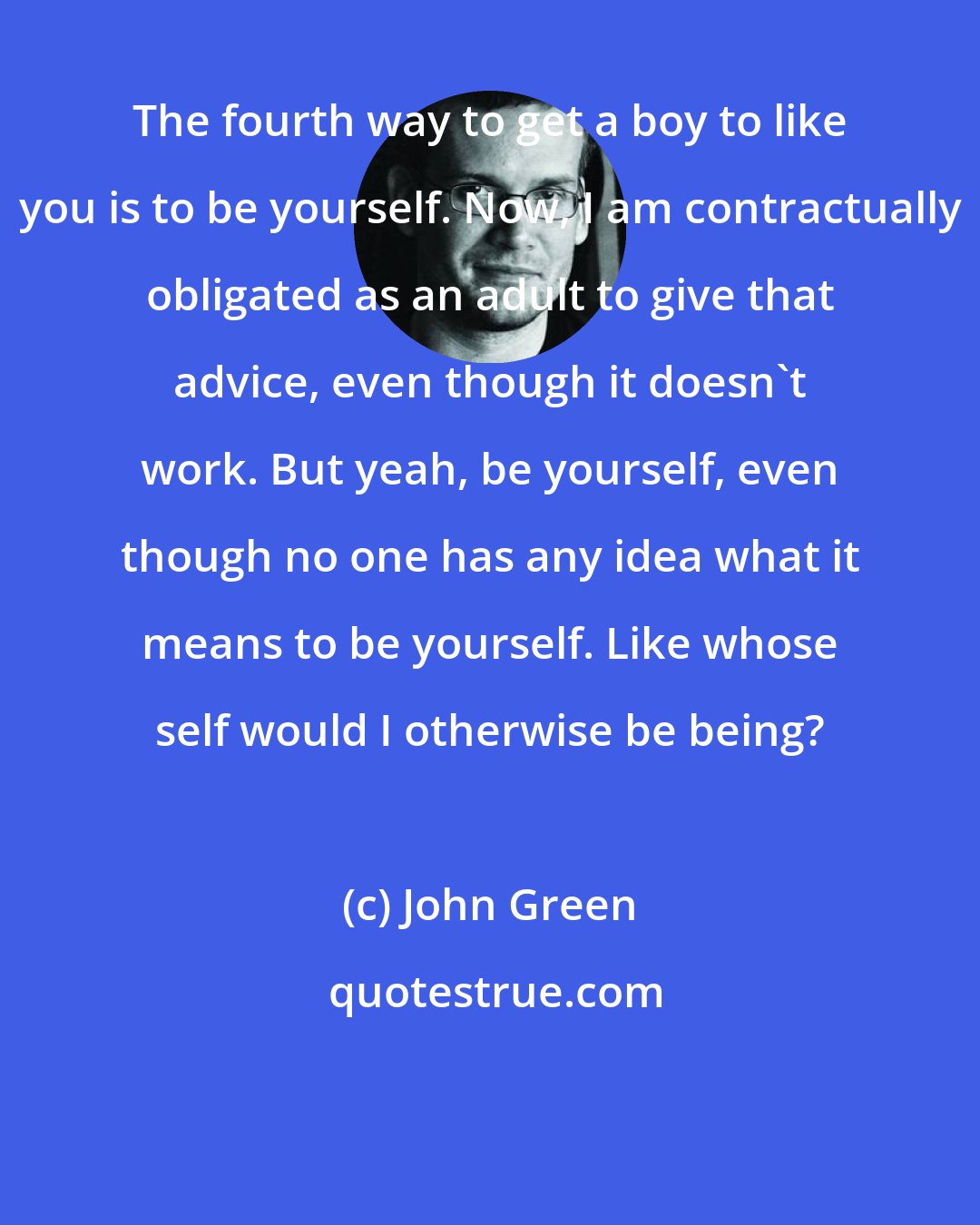 John Green: The fourth way to get a boy to like you is to be yourself. Now, I am contractually obligated as an adult to give that advice, even though it doesn't work. But yeah, be yourself, even though no one has any idea what it means to be yourself. Like whose self would I otherwise be being?