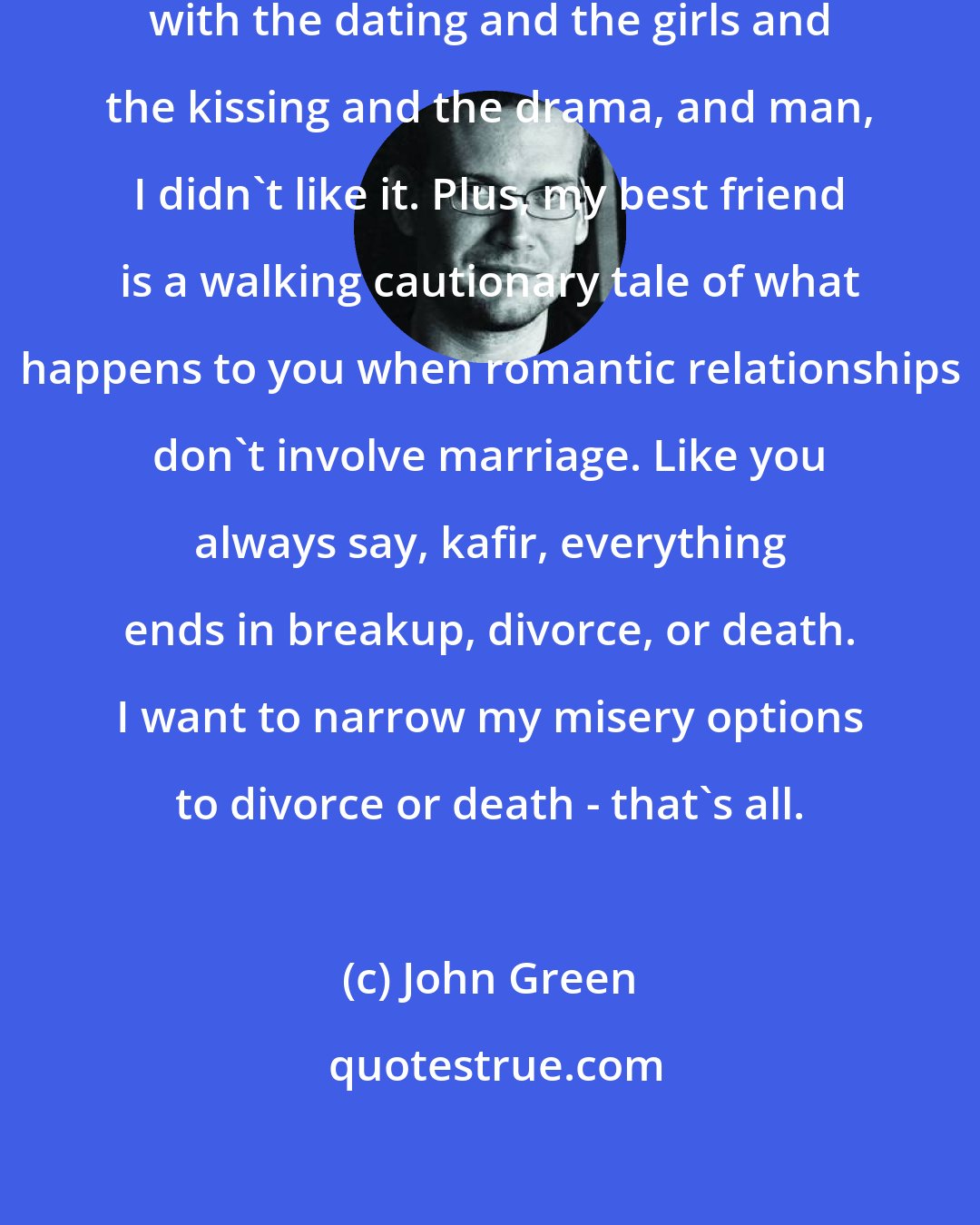 John Green: Uh-uh, dude. I tried it your way with the dating and the girls and the kissing and the drama, and man, I didn't like it. Plus, my best friend is a walking cautionary tale of what happens to you when romantic relationships don't involve marriage. Like you always say, kafir, everything ends in breakup, divorce, or death. I want to narrow my misery options to divorce or death - that's all.