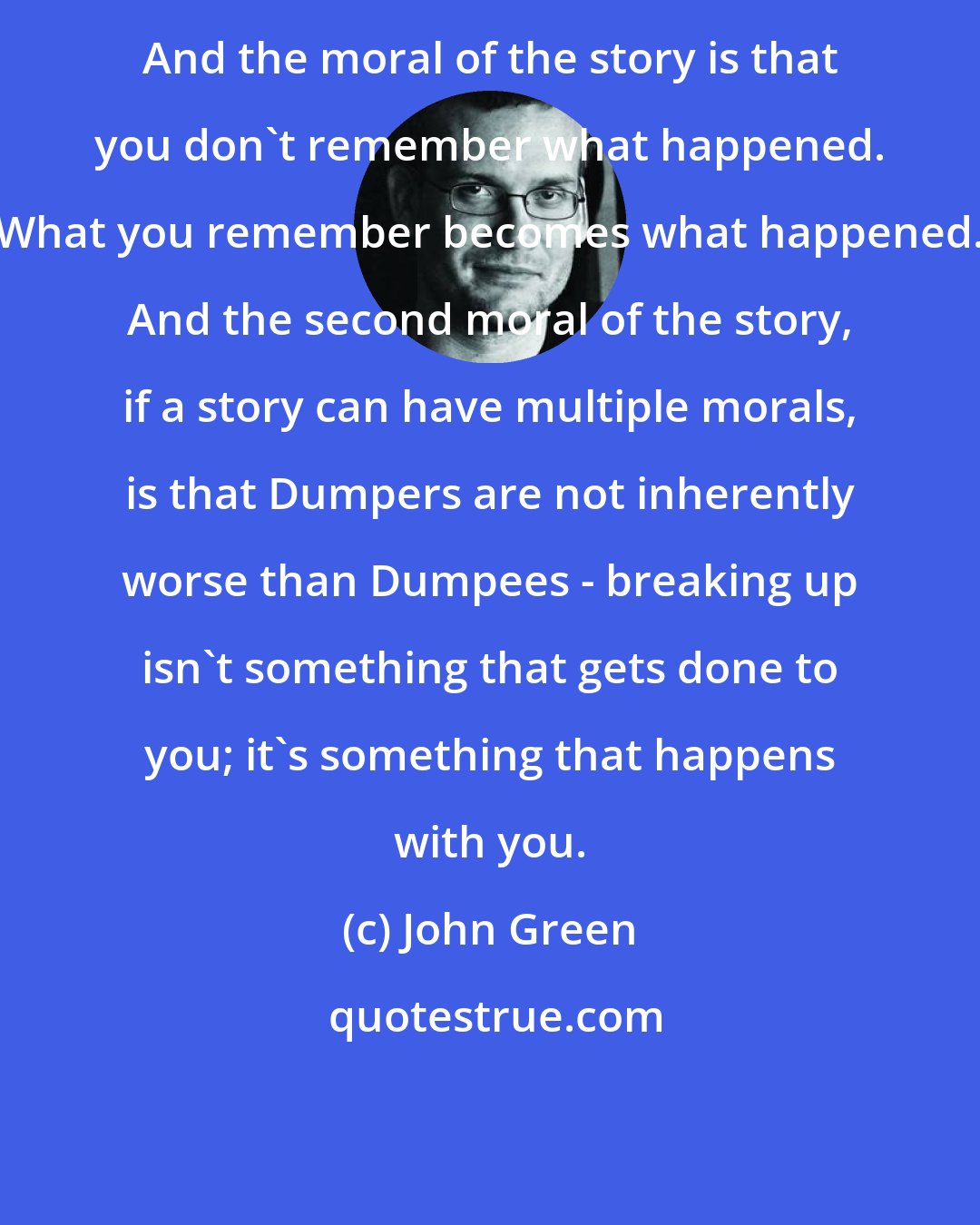 John Green: And the moral of the story is that you don't remember what happened. What you remember becomes what happened. And the second moral of the story, if a story can have multiple morals, is that Dumpers are not inherently worse than Dumpees - breaking up isn't something that gets done to you; it's something that happens with you.