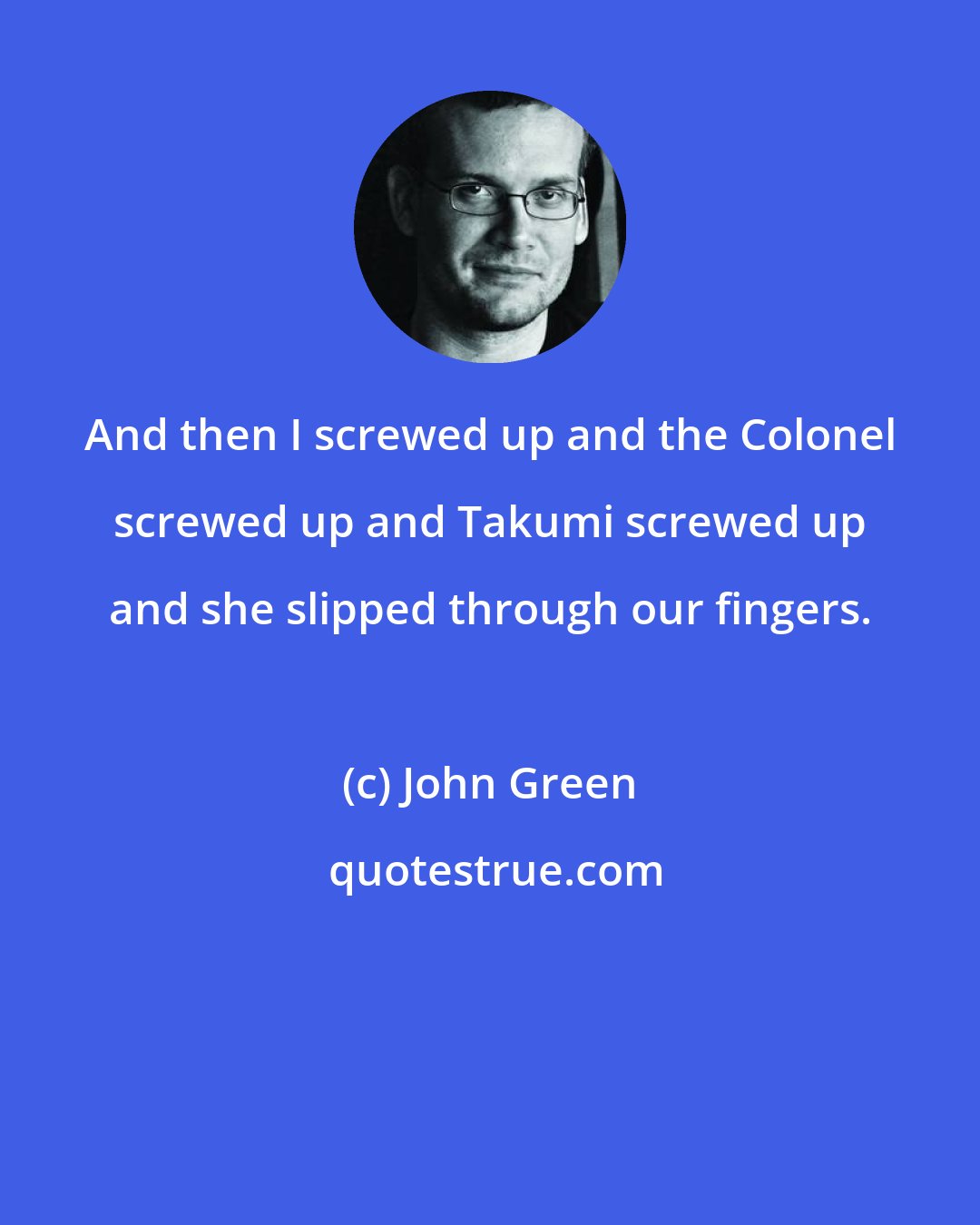 John Green: And then I screwed up and the Colonel screwed up and Takumi screwed up and she slipped through our fingers.