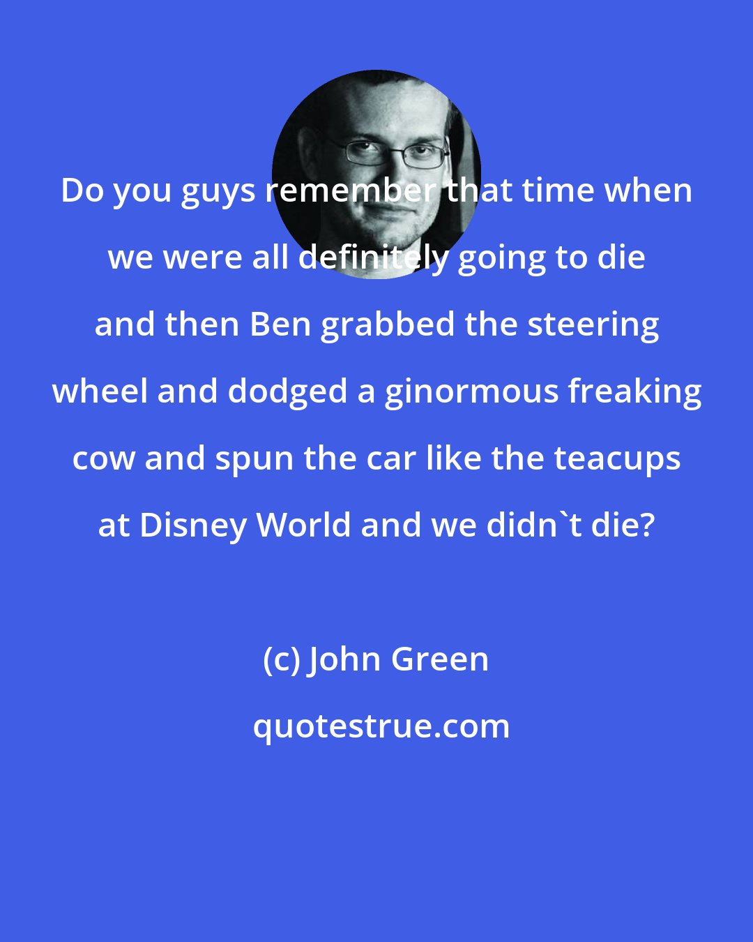 John Green: Do you guys remember that time when we were all definitely going to die and then Ben grabbed the steering wheel and dodged a ginormous freaking cow and spun the car like the teacups at Disney World and we didn't die?