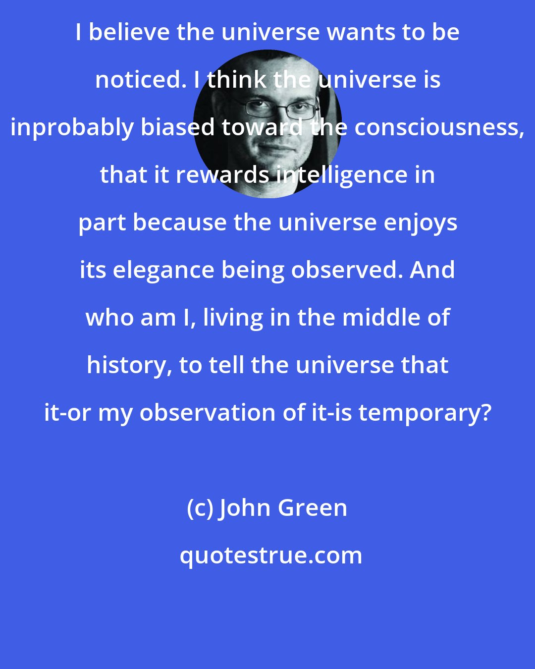 John Green: I believe the universe wants to be noticed. I think the universe is inprobably biased toward the consciousness, that it rewards intelligence in part because the universe enjoys its elegance being observed. And who am I, living in the middle of history, to tell the universe that it-or my observation of it-is temporary?