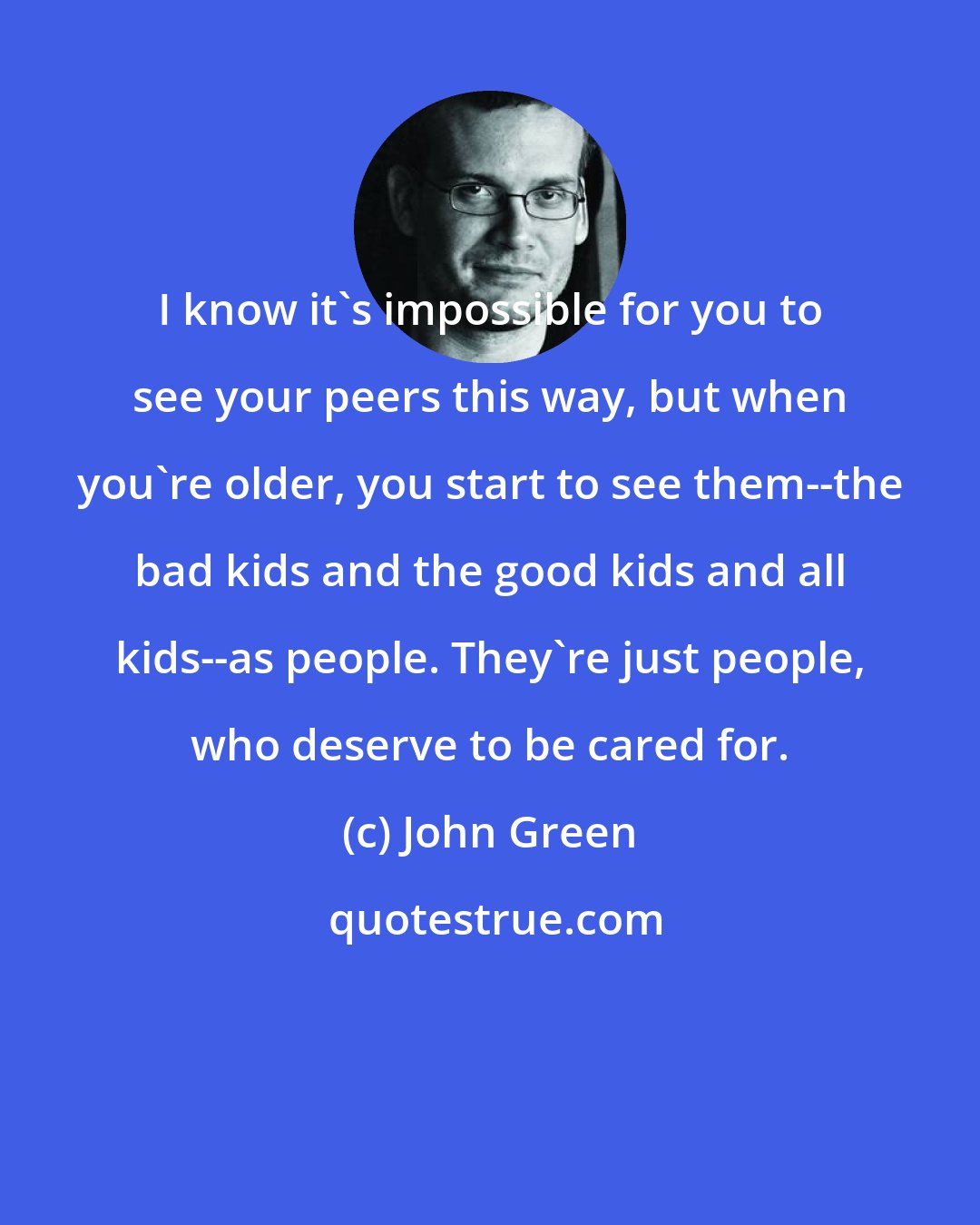 John Green: I know it's impossible for you to see your peers this way, but when you're older, you start to see them--the bad kids and the good kids and all kids--as people. They're just people, who deserve to be cared for.