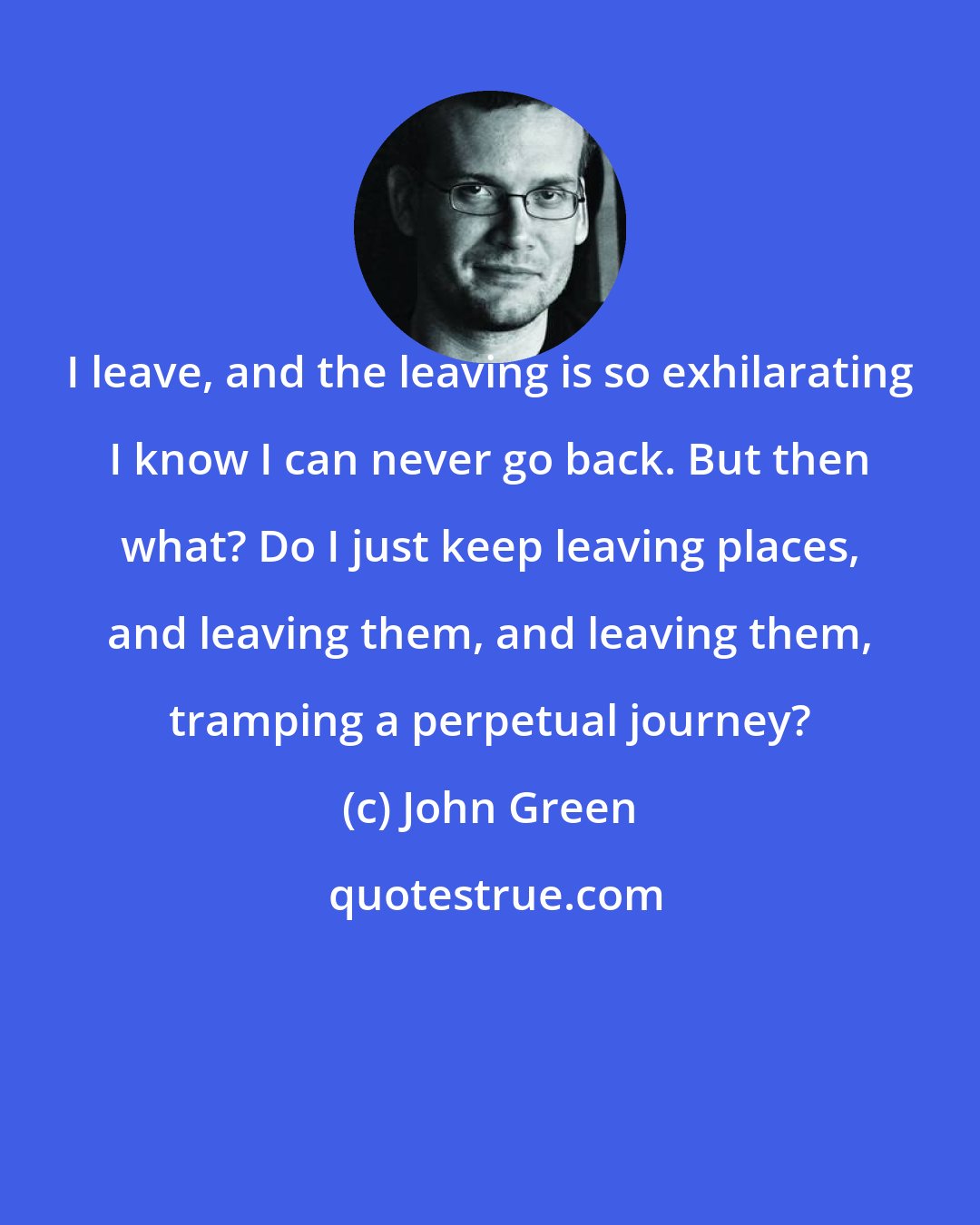 John Green: I leave, and the leaving is so exhilarating I know I can never go back. But then what? Do I just keep leaving places, and leaving them, and leaving them, tramping a perpetual journey?