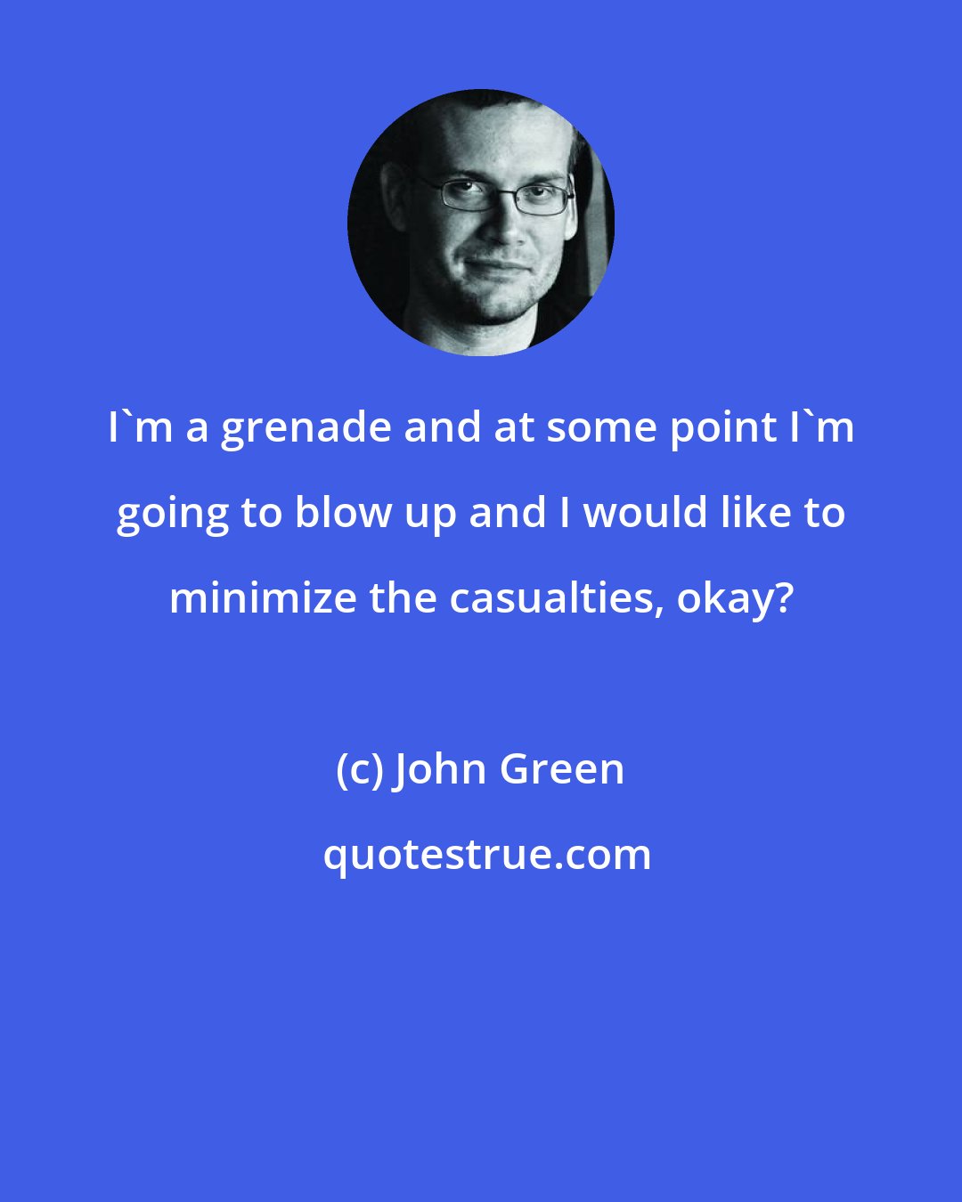 John Green: I'm a grenade and at some point I'm going to blow up and I would like to minimize the casualties, okay?