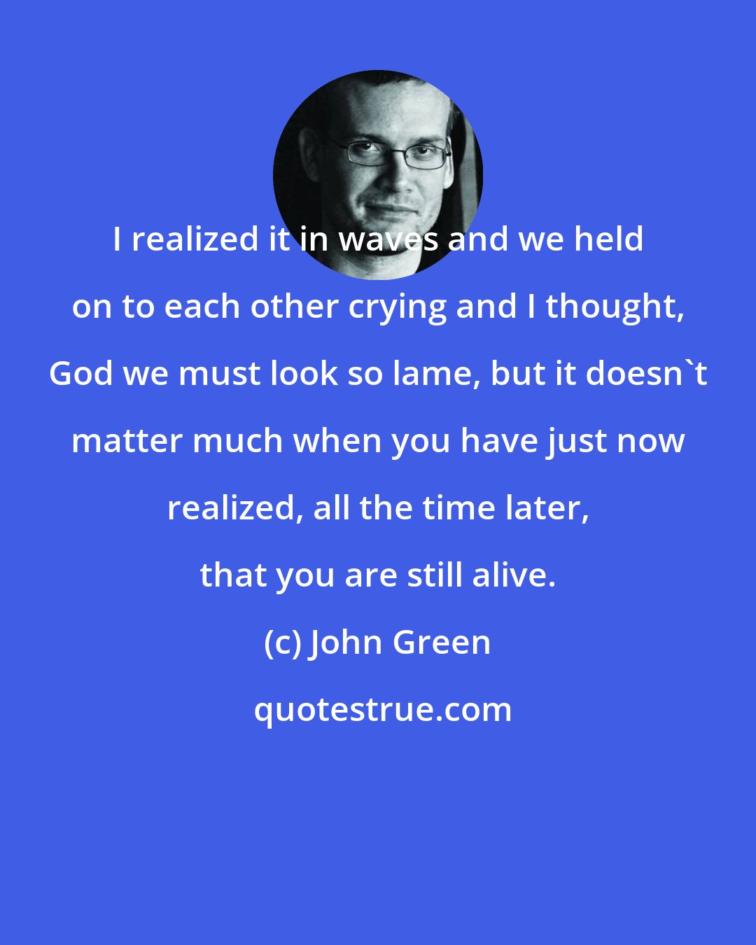 John Green: I realized it in waves and we held on to each other crying and I thought, God we must look so lame, but it doesn't matter much when you have just now realized, all the time later, that you are still alive.