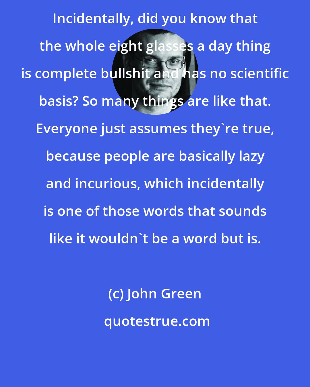 John Green: Incidentally, did you know that the whole eight glasses a day thing is complete bullshit and has no scientific basis? So many things are like that. Everyone just assumes they're true, because people are basically lazy and incurious, which incidentally is one of those words that sounds like it wouldn't be a word but is.