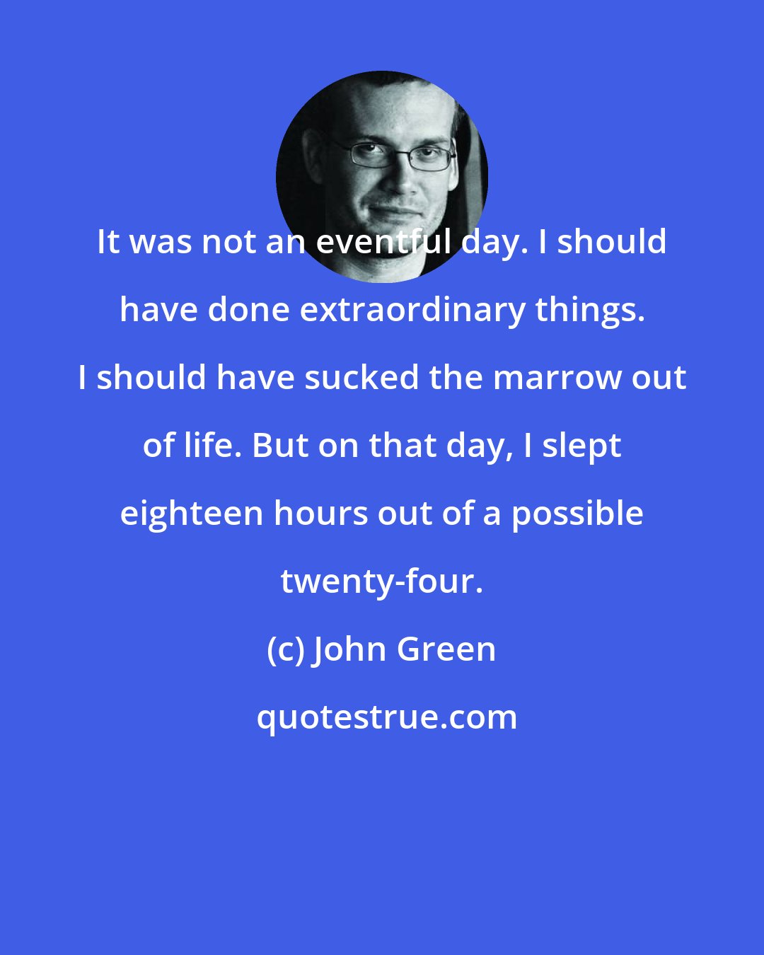 John Green: It was not an eventful day. I should have done extraordinary things. I should have sucked the marrow out of life. But on that day, I slept eighteen hours out of a possible twenty-four.