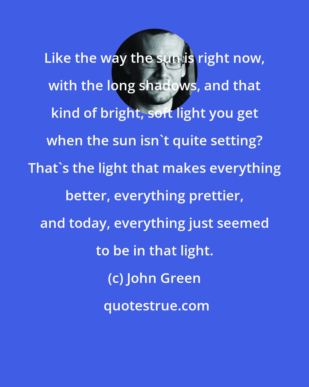 John Green: Like the way the sun is right now, with the long shadows, and that kind of bright, soft light you get when the sun isn't quite setting? That's the light that makes everything better, everything prettier, and today, everything just seemed to be in that light.