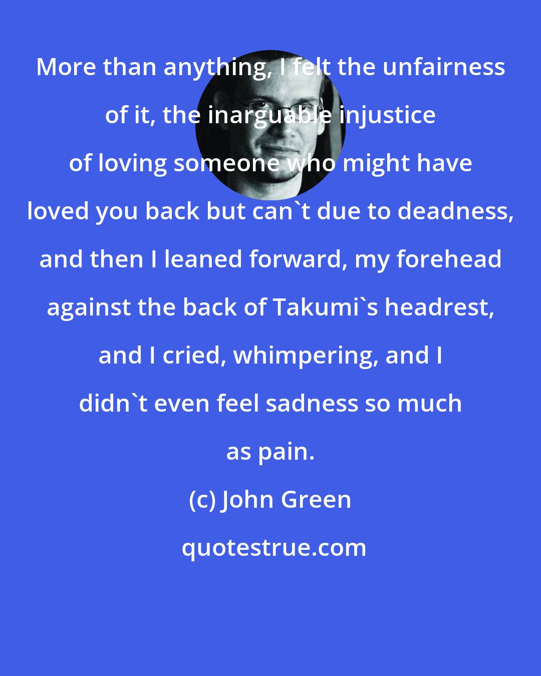 John Green: More than anything, I felt the unfairness of it, the inarguable injustice of loving someone who might have loved you back but can't due to deadness, and then I leaned forward, my forehead against the back of Takumi's headrest, and I cried, whimpering, and I didn't even feel sadness so much as pain.