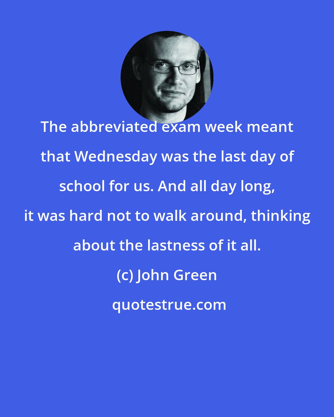 John Green: The abbreviated exam week meant that Wednesday was the last day of school for us. And all day long, it was hard not to walk around, thinking about the lastness of it all.