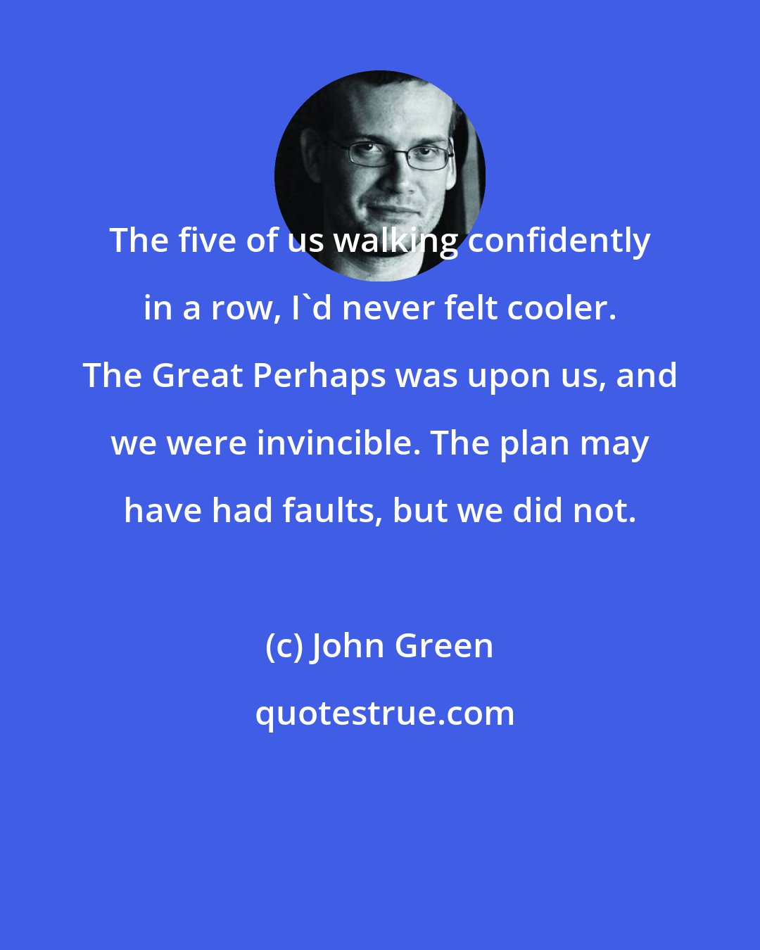 John Green: The five of us walking confidently in a row, I'd never felt cooler. The Great Perhaps was upon us, and we were invincible. The plan may have had faults, but we did not.